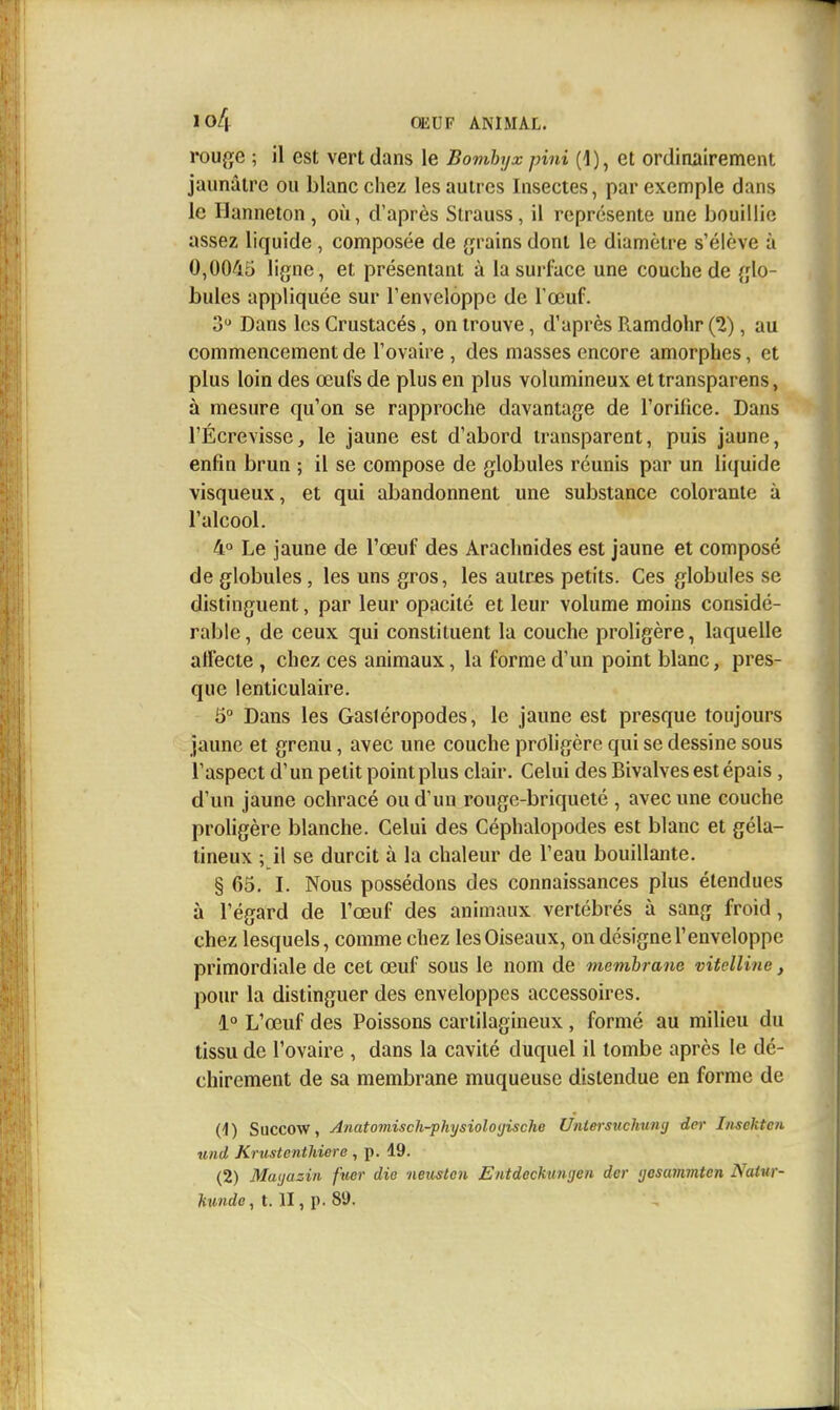 iouge ; il est vert dans le Bombyx pini (1), et ordinairement jaunâtre ou blanc chez les autres Insectes, par exemple dans le Hanneton , où, d'après Strauss, il représente une bouillie assez liquide, composée de {grains dont le diamètre s'élève à 0,0045 ligne, et présentant à la surface une couche de glo- bules appliquée sur l'enveloppe de l'œuf. 3 Dans les Crustacés, on trouve, d'après Ramdohr (2), au commencement de l'ovaire , des masses encore amorphes, et plus loin des œufs de plus en plus volumineux et transparens, à mesure qu'on se rapproche davantage de l'orifice. Dans l'Écrevisse, le jaune est d'abord transparent, puis jaune, enfin brun ; il se compose de globules réunis par un liquide visqueux, et qui abandonnent une substance colorante à l'alcool. 4° Le jaune de l'œuf des Arachnides est jaune et composé de globules, les uns gros, les autres petits. Ces globules se distinguent, par leur opacité et leur volume moins considé- rable, de ceux qui constituent la couche proligère, laquelle affecte , chez ces animaux, la forme d'un point blanc, pres- que lenticulaire. 5° Dans les Gasiéropodes, le jaune est presque toujours jaune et grenu, avec une couche proligère qui se dessine sous l'aspect d'un petit point plus clair. Celui des Bivalves est épais , d'un jaune ocliracé ou d'un rouge-briqueté , avec une couche proligère blanche. Celui des Céphalopodes est blanc et géla- tineux ; il se durcit à la chaleur de l'eau bouillante. § 65. I. Nous possédons des connaissances plus étendues à l'égard de l'œuf des animaux vertébrés à sang froid, chez lesquels, comme chez les Oiseaux, on désigne l'enveloppe primordiale de cet œuf sous le nom de membrane vitelline, pour la distinguer des enveloppes accessoires. 1° L'œuf des Poissons cartilagineux , formé au milieu du tissu de l'ovaire , dans la cavité duquel il tombe après le dé- chirement de sa membrane muqueuse distendue eu forme de (1) Succow, Anatomisch-physiolo(jische Untersuchunij dcr Iiisektcn xind Krustcnthiere , p. 19. (2) Mayazin fuer die neuslen Entdeckunijen dcr ijesainmtcn Natur- hunde, t. II, p. 89.