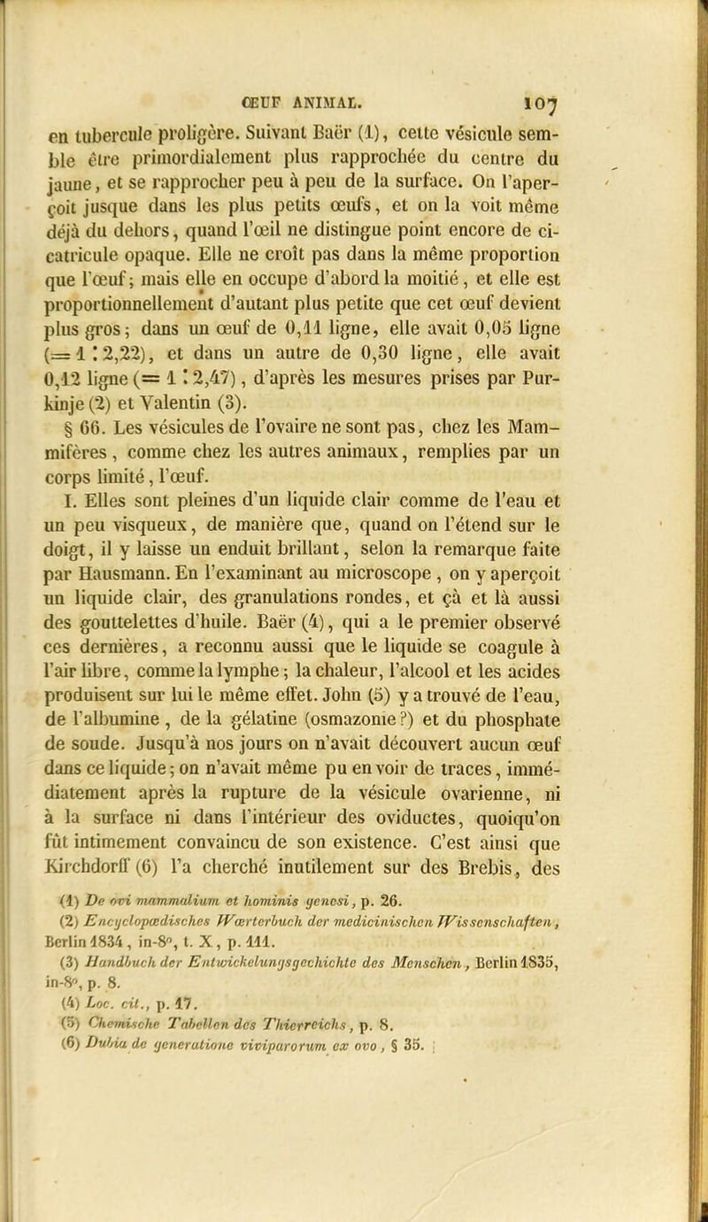 en tubercule proli{ïère. Suivant Baër (1), celte vésicule sem- ble êlre primordialcraent plus rapprochée du centre du jaune, et se rapprocher peu à peu de la surface. On l'aper- çoit jusque dans les plus petits œufs, et on la voit même déjà du dehors, quand l'œil ne distingue point encore de ci- catricule opaque. Elle ne croît pas dans la même proportion que l'œuf ; mais elle en occupe d'abord la moitié, et elle est proportionnellement d'autant plus petite que cet œuf devient plus gros; dans un œuf de 0,11 ligne, elle avait 0,03 ligne (= 1 ; 2,22), et dans un autre de 0,30 ligne, elle avait 0,12 ligne (= 1 ' 2,47), d'après les mesures prises par Pur- kinje (2) et Valentin (3). § 66. Les vésicules de l'ovaire ne sont pas, chez les Mam- mifères , comme chez les autres animaux, remplies par un corps limité, l'œuf. I. Elles sont pleines d'un liquide clair comme de l'eau et un peu visqueux, de manière que, quand on l'étend sur le doigt, il y laisse un enduit brillant, selon la remarque faite par Hausmann. En l'examinant au microscope , on y aperçoit un liquide clair, des granulations rondes, et çà et là aussi des gouttelettes d'huile. Baër (4), qui a le premier observé ces dernières, a reconnu aussi que le liquide se coagule à l'air libre, comme la lymphe ; la chaleur, l'alcool et les acides produisent sur lui le même effet. John (5) y a trouvé de l'eau, de l'albumine , de la gélatine (osmazonie ?) et du phosphate de soude. Jusqu'à nos jours on n'avait découvert aucun œuf dans ce liquide ; on n'avait même pu en voir de traces, immé- diatement après la rupture de la vésicule ovarienne, ni à la surface ni dans l'intérieur des oviductes, quoiqu'on fût intimement convaincu de son existence. C'est ainsi que Kirchdorff (6) l'a cherché inutilement sur des Brebis , des (1) De ûvi mammulium et hominis gencsi, p. 26. (2) Eacyclopœdischcs JVœrterhucli dcr medicinisclicn TVisscnschaftcn, Berlin 4834 , in-8«, t. X, p. 411. (3) Handhuch der Entvnckelumjsgechichlc des Mcnschen, Berlin 1835, in-8, p. 8. (4) Loc. cit., p. 17. (5) Chemùiche Tahellnn des Thierreich.i, p. 8. (6) Dul/ia dc (jcnerutione viviparorum ex ovo, § 35. :