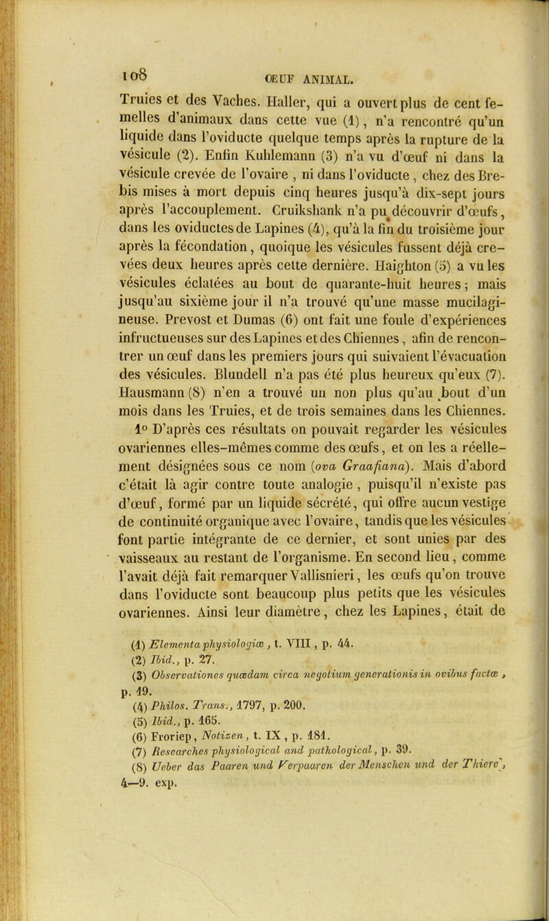 Truies et des Vaches. Haller, qui a ouvert plus de cent fe- melles d'animaux dans cette vue (1), n'a rencontré qu'un liquide dans l'oviducte quelque temps après la rupture de la vésicule (2). Enfin Kuhlemann (3) n'a vu d'œuf ni dans la vésicule crevée de l'ovaire , ni dans l'oviducte, chez des Bre- bis mises à mort depuis cinq heures jusqu'à dix-sept jours après l'accouplement. Cruikshank n'a pu découvrir d'œufs, dans les oviductesde Lapines (4), qu'à la fin du troisième jour après la fécondation, quoique les vésicules fussent déjà cre- vées deux heures après celte dernière. Haighton (o) a vu les vésicules éclatées au bout de quarante-huit heures; mais jusqu'au sixième jour il n'a trouvé qu'une masse mucilagi- neuse. Prévost et Dumas (6) ont fait une foule d'expériences infructueuses sur des Lapines et des Chiennes, afin de rencon- trer un œuf dans les premiers jours qui suivaient l'évacuation des vésicules. Blundell n'a pas été plus heureux qu'eux (7). Hausmann (8) n'en a trouvé un non plus qu'au ^bout d'un mois dans les Truies, et de trois semaines dans les Chiennes. 1° D'après ces résultats on pouvait regarder les vésicules ovariennes elles-mêmes comme des œufs, et on les a réelle- ment désignées sous ce nom [ova Graafianà). Mais d'abord c'était là agir contre toute analogie, puisqu'il n'existe pas d'œuf, formé par un liquide sécrété, qui offre aucun vestige de continuité organique avec l'ovaire, tandis que les vésicules font partie intégrante de ce dernier, et sont unies par des vaisseaux au restant de l'organisme. En second lieu, comme l'avait déjà fait remarquer Vallisnieri, les œufs qu'on trouve dans l'oviducte sont beaucoup plus petits que les vésicules ovariennes. Ainsi leur diamètre, chez les Lapines, était de (1) Elcmentafhysioloijiœ , t. VIII, p. 44. (2) Ihid., p. 27. (3) Ohservationcs quœdam circa neijotium generationis in ovibtis factm , p. d9. (4) Philos. Trans., 1797, p. 200, (5) Ihid., p. 165. (6) Froriep, Notizen, t. IX , p. 181. (7) Rescarches physioloijical and pathological, p. 39. (8) Ueber das Paaren und Fcrpaaren der Menschen uni der Thierc, 4—9. exp.