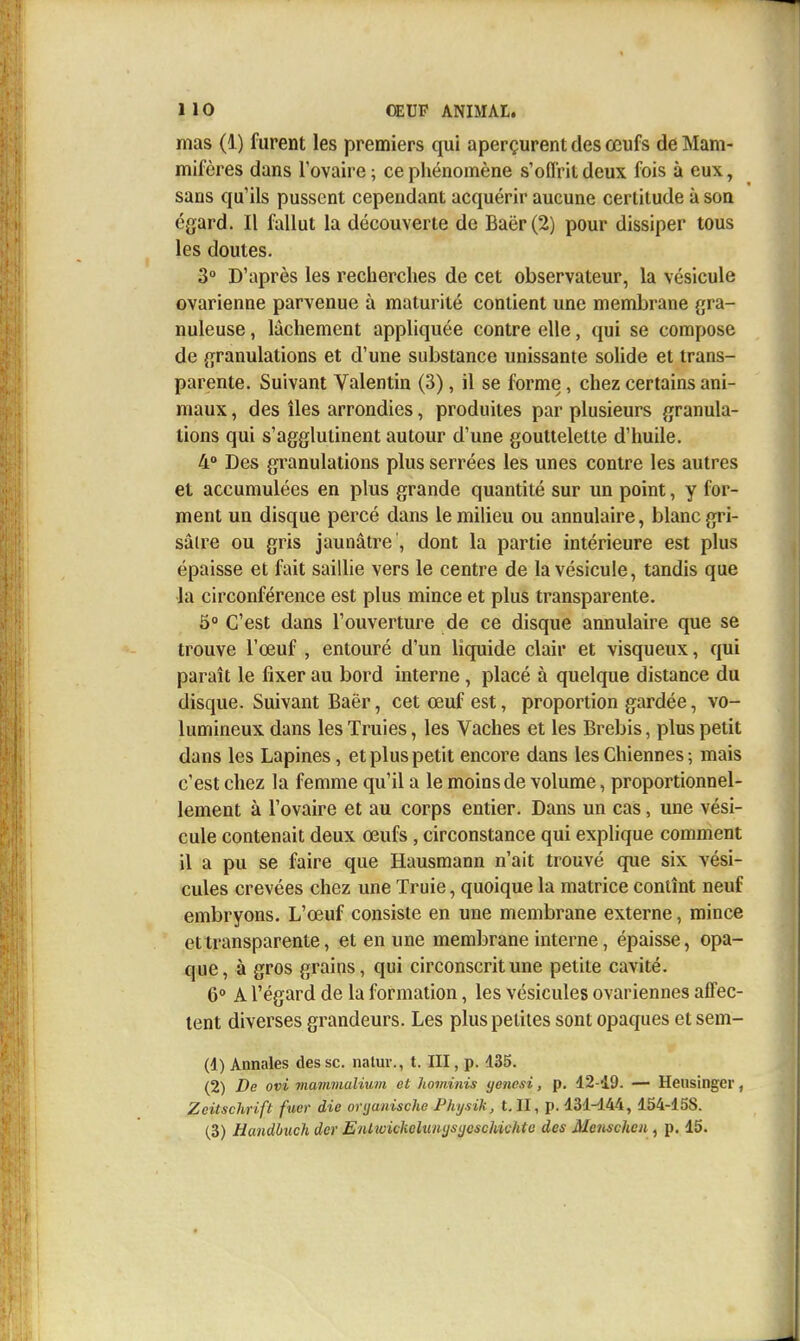 mas (1) furent les premiers qui aperçurent des œufs de Mam- mifères dans l'ovaire ; ce phénomène s'offrit deux fois à eux, sans qu'ils pussent cependant acquérir aucune certitude à son égard. Il fallut la découverte de Baër(2) pour dissiper tous les doutes. 3° D'après les recherches de cet observateur, la vésicule ovarienne parvenue à maturité contient une membrane fjra- nuleuse, lâchement appliquée contre elle, qui se compose de {granulations et d'une substance unissante solide et trans- parente. Suivant Valentin (3), il se forme, chez certains ani- maux , des îles arrondies, produites par plusieurs granula- tions qui s'agglutinent autour d'une gouttelette d'huile. 4° Des granulations plus serrées les unes contre les autres et accumulées en plus grande quantité sur un point, y for- ment un disque percé dans le milieu ou annulaire, blanc gri- sâtre ou gris jaunâtre , dont la partie intérieure est plus épaisse et fait sailhe vers le centre de la vésicule, tandis que la circonférence est plus mince et plus transparente. 5° C'est dans l'ouverture de ce disque annulaire que se trouve l'œuf , entouré d'un liquide clair et visqueux, qui paraît le fixer au bord interne , placé à quelque distance du disque. Suivant Baër, cet œuf est, proportion gardée, vo- lumineux dans les Truies, les Vaches et les Brebis, plus petit dans les Lapines, et plus petit encore dans les Chiennes ; mais c'est chez la femme qu'il a le moins de volume, proportionnel- lement à l'ovaire et au corps entier. Dans un cas, une vési- cule contenait deux œufs, circonstance qui explique comment il a pu se faire que Hausmann n'ait trouvé que six vési- cules crevées chez une Truie, quoique la matrice contînt neuf embryons. L'œuf consiste en une membrane externe, mince et transparente, et en une membrane interne, épaisse, opa- que, à gros grains, qui circonscrit une petite cavité. 6° A l'égard de la formation, les vésicules ovariennes affec- tent diverses grandeurs. Les plus petites sont opaques et sem- (1) Annales des se. natuv., t. III, p. d35. (2) De ovi mammalium et hominis yenesi, p. 12-49. — Hensinger, Zcitschrift fuer die oryanische Phijsik, t. II, p. 131-144, 154-158. (3) Handbuch der Enlwickelumjsijoschichte des MeiiscJwn, p. 15.