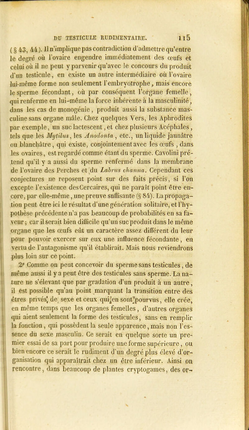 DU TESTICUIJÏ RUDIMENTAIRE. Il5 ( § 43, 44). Il n'implique pas contradiction d'admettre qu'entre le degré où l'ovaire engendre immédiatement des œufs et celui où il ne peut y parvenir qu'avec le concours du produit d'un testicule, en existe un autre intermédiaire où l'ovaire lui-même forme non seulement l'embryotrophe, mais encore le sperme fécondant, où par conséquent l'organe femelle, qui renferme en lui-même la force inhérente à la masculinité, dans les cas de monogénie, produit aussi la substance mas- culine sans organe mâle. Chez quelques Vers, les Aphrodites par exemple, un suc lactescent, et chez plusieurs Acéphales, tels que les Mrjtilus^ les Anodonta , etc., un liquide jaunâtre ou blanchâtre, qui existe, conjointement avec les œufs , dans les ovaires, est regardé comme étant du sperme. Cavolini pré- tend qu'il y a aussi du sperme renfermé dans la membrane de l'ovaire des Perches et^du Lahrus channa. Cependant ces conjectures ne reposent point sur des faits précis, si l'on excepte l'existence desCercaires, qui ne paraît point être en- core, par elle-même, une preuve suffisante (§ 84). La propaga- tion peut être ici le résultat d'une génération solitaire, et l'hy- pothèse précédente n'a pas beaucoup de probabilités en sa fa- veur ; car il serait bien difficile qu'un suc produit dans le même organe que les œufs eût un caractère assez différent du leur pour pouvoir exercer sur eux une influence fécondante, en vertu de l'antagonisme qu'il établirait. Mais nous reviendrons plus loin sur ce point. 2 Comme on peut concevoir du sperme sans testicules, de même aussi il y a peut être des testicules sans sperme. La na- ture ne s'élevant que par gradation d'un produit à un autre, il est possible qu'au point marquant la transition entre des .êtres privés) de sexe et ceux qui^en sontjpourvus, elle crée, en même temps que les organes femelles, d'autres organes qui aient seulement la forme des testicules, sans en remplir la fonction, qui possèdent la seule apparence, mais non l'es- sence du sexe masculin. Ce serait en quelque sorte un pre- mier essai de sa part pour produire une forme supérieure, ou bien encore ce serait le rudiment d'un degré plus élevé d'or- ganisation qui apparaîtrait chez un être inférieur. Ainsi on rencontre, dans beaucoup de plantes cryptogames, des or-