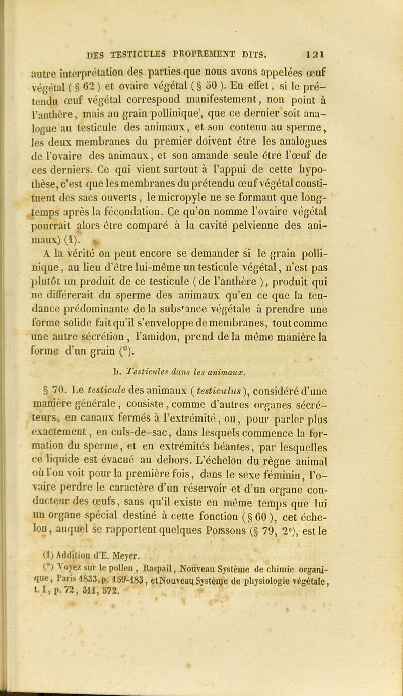 autre interprétation des parties que nous avons appelées œuf végétal ( § 62 ) et ovaire végétal ( § 50 ). En effet, si le pré- tendu œuf végétal correspond manifestement, non point à l'anthère, mais au grain pollinique', que ce dernier soit ana- logue au testicule des animaux, et son contenu au sperme, les deux membranes du premier doivent être les analogues de l'ovaire des animaux, et son amande seule être l'œuf de ces derniers. Ce qui vient surtout à l'appui de cette hypo- thèse, c'est que les membranes du prétendu œuf végétal consti- tuent des sacs ouverts, le micropyle ne se formant que long- temps après la fécondation. Ce qu'on nomme l'ovaire végétal pourrait alors être comparé à la cavité pelvienne des ani- maux) (1). ^ A la vérité on peut encore se demander si le grain polli- nique, au lieu d'être lui-même un testicule végétal, n'est pas plutôt un produit de ce testicule (de l'anthère ), produit qui ne différerait du sperme des animaux qu'en ce que la ten- dance prédominante de la substance végétale à prendre une forme solide fait qu'il s'enveloppe de membranes, tout comme une autre sécrétion , l'amidon, prend de la même manière la forme d'un grain (*). b. Testicules dans les animaux. § 70. Le fesfictiZe des animaux {testiculus)^ considéré d'une manière générale, consiste, comme d'autres organes sécré- teurs, en canaux fermés à l'extrémité, ou, pour parler plus exactement, en culs-de-sac, dans lesquels commence la for- mation du sperme, et en extrémités béantes, par lesquelles ce liquide est évacué au dehors. L'échelon du règne animal où l'on voit pour la première fois, dans le sexe féminin, l'o- vaire perdre le caractère d'un réservoir et d'un organe con- ducteur des œufs, sans qu'il existe en même temps que lui un organe spécial destiné à cette fonction (§60), cet éche- lon , auquel se rapportent quelques Poissons (§ 79, 2), est le (4) Addition d'E. Meyer. (*) Voyez sur le pollen , Raspail, Nouveau Système de chimie organi- que, Paris d833,p. 159-183, et Nouveau Systénje de physiologie végétale, l. I, p. 72, 3dl, 572.