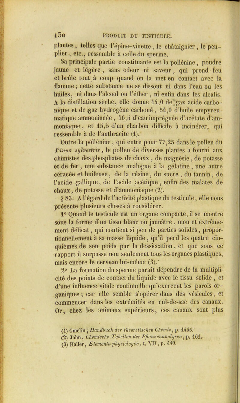 plantes, telles que l'épine-vinelte, le châtaignier, le peu- plier , etc., ressemble à celle du sperme. Sa principale partie constituante est la poUénine, poudre jaune et légère, sans odeur ni saveur, qui prend feu et brûle tout à coup quand on la met en contact avec la flamme ; cette substance ne se dissout ni dans l'eau ou les huiles, ni dans l'alcool ou l'éther , ni enfin dans les alcalis. A la distillation sèche, elle donne 14,0 de gaz acide carbo- nique et de ^az hydrogène carboné , 54,0 d'huile empyreu- matique amraoniacée , 16,5 d'eau imprégnée d'acétate d'am- moniaque , et 15,5 d'un charbon difficile à incinérer, qui ressemble à de l'anthracite (1). Outre la poUénine, qui entre pour 77,25 dans le pollen du Pinus sijhestris, le pollen de diverses plantes a fourni aux chimistes des phosphates de chaux , de magnésie , de potasse et de fer , une substance analogue à la gélatine , une autre céracée et huileuse, de la résine, du sucre , du tannin, de l'acide gallique, de l'acide acétique, enfin des malates de chaux, de potasse et d'ammoniaque (2). § 83. A l'égard de l'activité plastique du testicule, elle nous présente plusieurs choses à considérer. 1° Quand le testicule est un organe compacte, il se montre sous la forme d'un tissu blanc ou jaunâtre , mou et extrême- ment délicat, qui contient si peu de parties solides, propor- tionnellement à sa masse liquide, qu'il perd les quatre cin- quièmes de son poids par la dessiccation, et que sous ce rapport il surpasse non seulement tous les organes plastiques, mais encore le cerveau lui-même (3).' 2» La formation du sperme paraît dépendre de la multipli- cité des points de contact du liquide avec le tissu solide , et d'une influence vitale continuelle qu'exercent les parois or- ganiques ; car elle semble s'opérer dans des vésicules, et commencer dans les extrémités en cul-de-sac des canaux. Or, chez les animaux supérieurs, ces canaux sont plus (1) Gmelin^ Handhuch der theoretischen Chemie^ p. 1455.' (2) John, Chemische Tabellen der Pflanzenanalysen^^, 161,