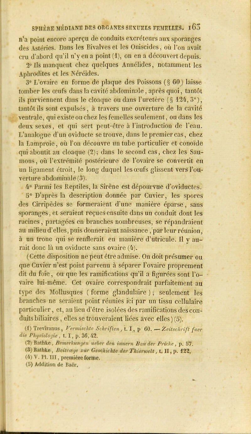 n'a point encore aperçu de conduits excréteurs aux sporanges des Astéries. Dans les Bivalves et les Oniscides, où l'on avait cru d'abord qu'il n'y en a point (1), on en a découvert depuis. 2» Ils manquent chez quelques Annélides, notamment les Aphrodites et les Néréides. 3° L'ovaire en forme de plaque des Poissons (§60) laisse tomber les œufs dans la cavité abdominale, après quoi, tantôt ils parviennent dans le cloaque ou dans l'uretère ( § 124,3° ), tantôt ils sont expulsés, à travers une ouverture de la cavité ventrale, qui existe ou chez les femelles seulement, ou dans les deux sexes, et qui sert peut-être à l'introduction de l'eau. L'analogue d'un oviducte se trouve, dans le premier cas, chez la Lamproie, où l'on découvre un tube particulier et conoïde qui aboutit au cloaque (2); dans le second cas, chez les Sau- mons, oii l'extrémité postérieure de l'ovaire se convertit en un ligament étroit, le long duquel les œufs glissent vers l'ou- verture abdominale (3). 4° Parmi les Reptiles, la Sirène est dépourvue d'oviductcs.' 5° D'après la description donnée par Cuvier, les spores des Cirripèdes se formeraient d'une manière éparse, sans sporanges, et seraient reçues ensuite dans un conduit dont les racines, partagées en branches nombreuses, se répandraient au milieu d'elles, puis donneraient naissance ,'parleur réunion, à un tronc qui se renflerait en manière d'utricule. Il y au- rait donc là un oviducte sans ovaire (4). (Cette disposition ne peut être admise. On doit présumer ou que Cuvier n'est point parvenu à séparer l'ovaire proprement dit du foie, ou que les ramifications qu'il a figurées sont l'o- vaire lui-même. Cet ovaire correspondrait parfaitement au type des Mollusques ( forme glandulaire ) ; seulement les branches ne seraient point réunies ici par un tissu cellulaire particulier, et, au lieu d'être isolées des ramifications des con- duits biliaires, elles se trouveraient liées avec elles ) (5). (1) Treviranus , Fermisclito Schriften, 1.1 , p 60. — Zeitschrift fuer die Physiolo'jic , 1.1, p. 36,42. (2) Bathke, Bnmcrliunijen ueher don innern Ban der Pricke, p. 57. (5)Kathlie, Bdirœye zur Geschichte der Thiorwclt, t. II, p. 122. (4) V. Pl. III, première forme. (5) Addition de Baër.