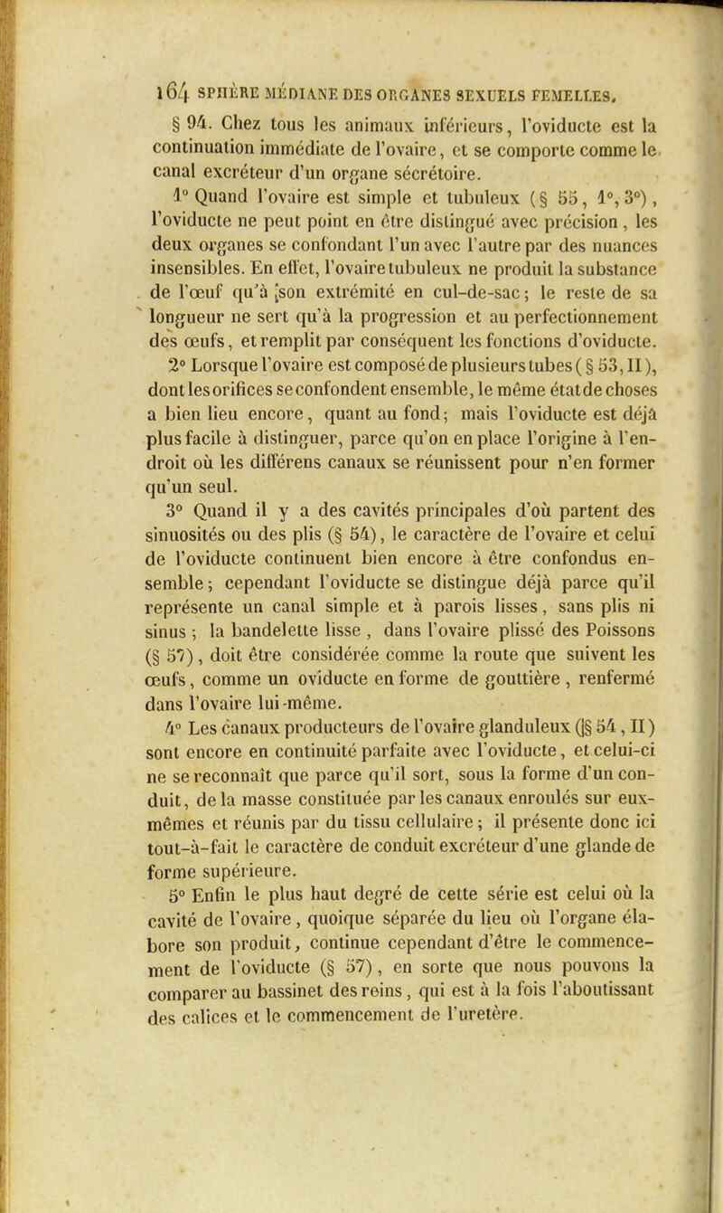 § 94. Chez tous les animaux Uiléricurs, Toviducte est la continuation immédiate de l'ovaire, et se comporte comme le canal excréteur d'un organe sécrétoire. 1 Quand l'ovaire est simple et tubuleux ( § 55, 1°, 3°), l'oviducte ne peut point en être distingué avec précision , les deux organes se confondant l'un avec l'autre par des nuances insensibles. En efl'et, l'ovaire tubuleux ne produit la substance de l'œuf qu'à [son extrémité en cul-de-sac ; le reste de sa longueur ne sert qu'à la progression et au perfectionnement des œufs, et remplit par conséquent les fonctions d'oviducte. 2° Lorsque l'ovaire est composé de plusieurs tubes (§53,11), dont les orifices se confondent ensemble, le même état de choses a bien lieu encore, quant au fond ; mais l'oviducte est déjà plus facile à distinguer, parce qu'on en place l'origine à l'en- droit où les différens canaux se réunissent pour n'en former qu'un seul. 3° Quand il y a des cavités principales d'où partent des sinuosités ou des plis (§ 54), le caractère de l'ovaire et celui de l'oviducte continuent bien encore à être confondus en- semble ; cependant l'oviducte se distingue déjà parce qu'il représente un canal simple et à parois lisses, sans plis ni sinus ; la bandelette lisse , dans l'ovaire plissé des Poissons (§ 57), doit être considérée comme la route que suivent les œufs, comme un oviducte en forme de gouttière , renfermé dans l'ovaire lui-même. 4° Les canaux producteurs de l'ovaire glanduleux (]§ 54, II) sont encore en continuité parfaite avec l'oviducte, et celui-ci ne se reconnaît que parce qu'il sort, sous la forme d'un con- duit, delà masse constituée par les canaux enroulés sur eux- mêmes et réunis par du tissu cellulaire ; il présente donc ici tout-à-fait le caractère de conduit excréteur d'une glande de forme supérieure. 5° Enfin le plus haut degré de cette série est celui où la cavité de l'ovaire , quoique séparée du lieu où l'organe éla- bore son produit, continue cependant d'être le commence- ment de l'oviducte (§ 57), en sorte que nous pouvons la comparer au bassinet des reins, qui est à la fois l'aboutissant des calices et le commencement de l'uretère.