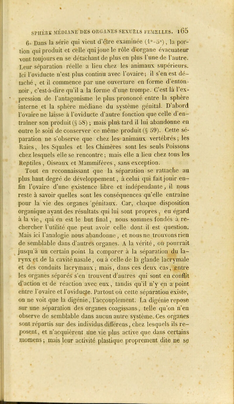 6 Dans la série qiii vient d'èlre examinée (lo-a), la por- tion qui produit et celle qui joue le rôle d'organe évacuateur vont toujours en se détachant de plus en plus l'une de l'autre. Leur séparation réelle a lieu chez les animaux supérieurs. Ici l'oviducte n'est plus continu avec l'ovaire; il s'en est dé- taché , et il commence par une ouverture en forme d'enton- noir , c'est-à-dire qu'il a la forme d'une trompe. C'est là l'ex- pression de l'antagonisme le plus prononcé entre la sphère interne et la sphère médiane du système génital. D'abord l'ovaire ne laisse à l'oviducte d'autre fonction que celle d'en- traîner son produit (§ 58) ; mais plu& tard il lui abandonne en outre le soin de conserver ce même produit (§ 59). Celte sé- paration ne s'observe que chez les animaux vertébrés ; les Raies, les Squales et les Chimères sont les seuls Poissons chez lesquels elle se rencontre ; mais elle a lieu chez tous les Reptiles , Oiseaux et Mammifères, sans exception. Tout en reconnaissant que la séparation se rattache au plus haut degré de développement, à celui qui fait jouir en- fin l'ovaire d'une existence libre et indépendante ^ il nous reste à savoir quelles sont les conséquences qu'elle entraîne pour la vie des organes génitaux. Car, chaque disposition organique ayant des résultats qui lui sont propres , eu égard à la vie, qui en est le but final, nous sommes fondés à re- chercher l'utilité que peut avoir celle dont il est question. Mais ici l'analogie nous abandonne, et nous ne trouvons rien de semblable dans d'autres organes. A la vérité, on pourrait jusqu'à un certain point la comparer à la séparation du la- rynx et de la cavité nasale, ou à celle de la glande lacrymale et des conduits lacrymaux ; mais, dans ces deux cas, entre les organes séparés s'en trouvent d'autres qui sont en conflit d'action et de réaction avec eux, tandis qu'il n'y en a point entre l'ovaire et l'oviducte. Partout où cette séparation existe, on ne voit que la digénie, l'accouplement. La digénie repose sur une séparation des organes coagissans, telle qu'on n'en observe de semblable dans aucun autre système. Ces organes sont répartis sur des individus différens, chez lesquels ils re- posent, et n'acquièrent une vie plus active que dans certains momens ; mais leur activité plastique proprement dite ne se