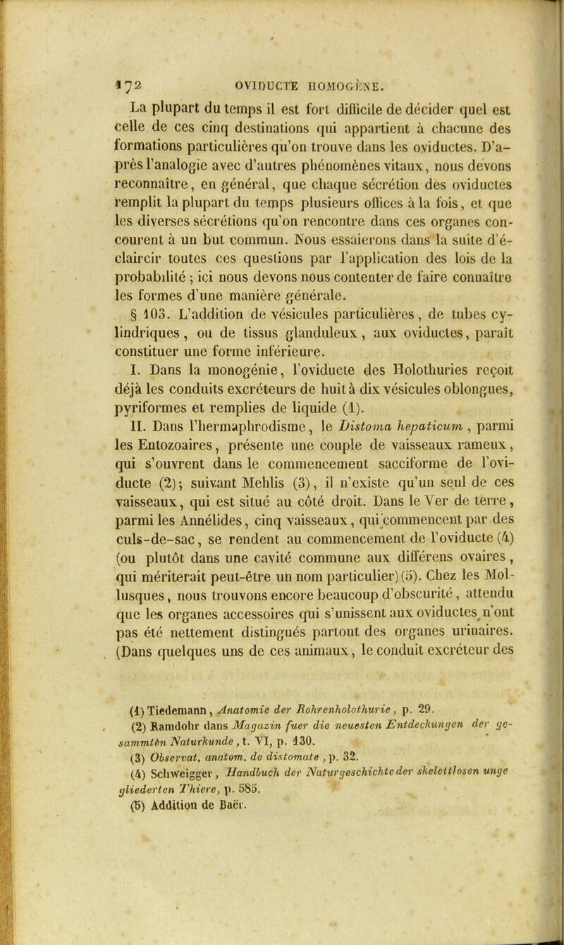 La plupart du temps il est fort diflicile de décider quel est celle de ces cinq destinations qui appartient à chacune des formations particulières qu'on trouve dans les oviductes. D'a- près l'analogie avec d'autres phénomènes vitaux, nous devons reconnaître, en général, que chaque sécrétion des oviductes remplit la plupart du temps plusieurs ofiiccs à la fois, et que les diverses sécrétions qu'on rencontre dans ces organes con- courent à un but commun. Nous essaierons dans la suite d'é- claircir toutes ces questions par l'application des lois de la probabilité ; ici nous devons nous contenter de faire connaître les formes d'une manière générale. § 103. L'addition de vésicules particulières, de tubes cy- lindriques, ou de tissus glanduleux, aux oviductes, paraît constituer une forme inférieure. L Dans la monogénie, l'oviducte des Holothuries reçoit déjà les conduits excréteurs de huit à dix vésicules oblongues, pyriformes et remplies de liquide (1). IL Dans l'hermaphrodisme, le Jjistoma hepaticum , parmi les Entozoaires, présente une couple de vaisseaux rameux, qui s'ouvrent dans le commencement sacciforme de l'ovi- ducte (2) ; suivant Mehlis (3), il n'existe qu'un seul de ces vaisseaux, qui est situé au côté droit. Dans le Ver de terre, parmi les Annélides, cinq vaisseaux, qui^commencent par des culs-de-sac, se rendent au commencement de l'oviducte (4) (ou plutôt dans une cavité commune aux différens ovaires, qui mériterait peut-être un nom particulier) (5). Chez les Mol- lusques , nous trouvons encore beaucoup d'obscurité, attendu que les organes accessoires qui s'unissent aux oviductes^n'ont pas été nettement distingués partout des organes urinaires. (Dans quelques uns de ces animaux, le conduit excréteur des (1) Tiedemann, Anatomio der Rohrenholothurie, p. 29. (2) Ramdolir dans Magazin fuer die neuesten Entdeckungen der ye- sammièn Naturkunde ,t. VI, p. 130, (3) Observât, anatom. de distomate , p. 32. (4) Schweiggcr, Handhuch der Natunjeschichteder skclcttloson wige ijliedertcn Thiero, p. 585. (5) Addition de Baëi.