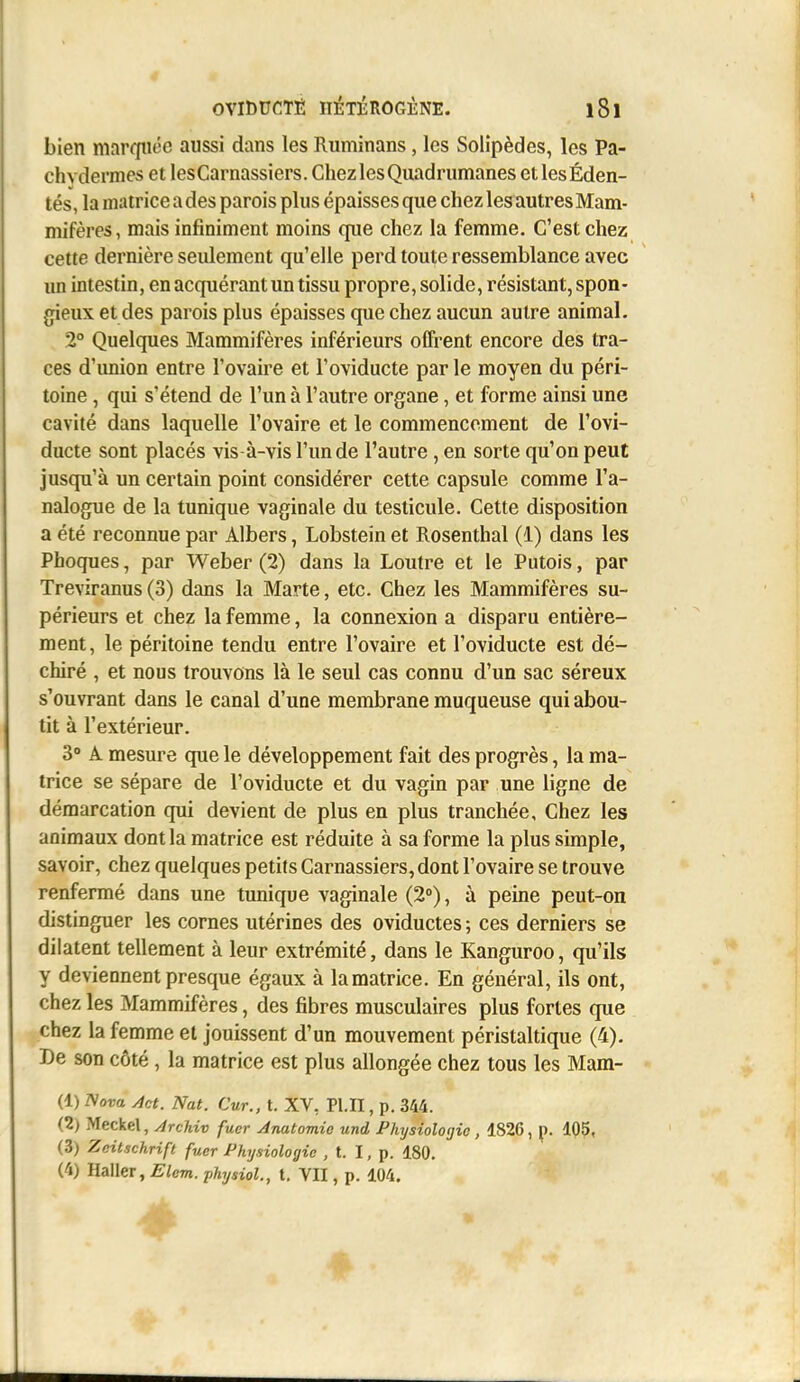 bien marfpiôe aussi dans les Ruminans, les Solîpèdes, les Pa- chydermes et lesCarnassiers. Chez les Quadrumanes etlesÉden- tés, la matrice a des parois plus épaisses que chez les autres Mam- mifères, mais infiniment moins que chez la femme. C'est chez cette dernière seulement qu'elle perd toute ressemblance avec un intestin, en acquérant un tissu propre, solide, résistant, spon- gieux et des parois plus épaisses que chez aucun autre animal. 2° Quelques Mammifères inférieurs oCFrent encore des tra- ces d'union entre l'ovaire et l'oviducte par le moyen du péri- toine , qui s'étend de l'un à l'autre organe, et forme ainsi une cavité dans laquelle l'ovaire et le commencement de l'ovi- ducte sont placés vis à-vis l'un de l'autre , en sorte qu'on peut jusqu'à un certain point considérer cette capsule comme l'a- nalogue de la tunique vaginale du testicule. Cette disposition a été reconnue par Albers, Lobstein et Rosenthal (1) dans les Phoques, par Weber (2) dans la Loutre et le Putois, par Treviranus (3) dans la Marte, etc. Chez les Mammifères su- périeurs et chez la femme, la connexion a disparu entière- ment, le péritoine tendu entre l'ovaire et l'oviducte est dé- chiré , et nous trouvons là le seul cas connu d'un sac séreux s'ouvrant dans le canal d'une membrane muqueuse qui abou- tit à l'extérieur. 3° A mesure que le développement fait des progrès, la ma- trice se sépare de l'oviducte et du vagin par une ligne de démarcation qui devient de plus en plus tranchée. Chez les animaux dont la matrice est réduite à sa forme la plus simple, savoir, chez quelques petits Carnassiers, dont l'ovaire se trouve renfermé dans une tunique vaginale (2°), à peine peut-on distinguer les cornes utérines des oviductes ; ces derniers se dilatent tellement à leur extrémité, dans le Kanguroo, qu'ils y deviennent presque égaux à lamatrice. En général, ils ont, chez les Mammifères, des fibres musculaires plus fortes que chez la femme et jouissent d'un mouvement péristaltique (4). De son côté, la matrice est plus allongée chez tous les Mam- (1) Nova Act. Nat. Cur., t. XV, Pl.II, p. 344. (2) Meckel, ArcUv fucr Anatomie und Fhijsioloijic, 182C, \). 105, (3) Zeitachrift fuer Physiologie , t. I, p. 180. (4) Haller, Elcm. physiol., t. VII, p. 104. 1^