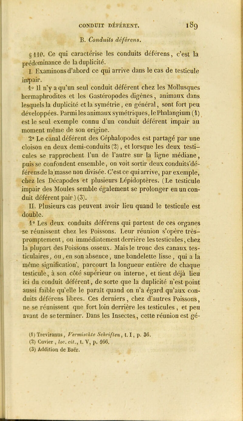 B. Conduits déférens. §110. Ce qui caractérise les conduits déférens, c'est la prédominance de la duplicité. I. Examinons d'abord ce qui arrive dans le cas de testicule impair. 1° Il n'y a qu'un seul conduit déférent chez les Mollusques hermaphrodites et les Gastéropodes digènes, animaux dans lesquels la duplicité et la symétrie, en général, sont fort peu développées. Parmi les animaux symétriques, le Phalangium(l) est le seul exemple connu d'un conduit déférent impair au moment même de son origine. 2 Le canal déférent des Céphalopodes est partagé par une cloison en deux demi-conduits (2), et lorsque les deux testi- cules se rapprochent l'un de l'autre sur la ligne médiane, puis se confondent ensemble, on voit sortir deux conduits'dé- férensde la masse non divisée. C'est ce qui arrive, par exemple, chez les Décapodes et plusieurs Lépidoptères. ( Le testicule impair des Moules semble également se prolonger en un con- duit déférent pair ) (3). IL Plusieurs cas peuvent avoir lieu quand le testicule est double. 1° Les deux conduits déférens qui partent de ces organes -se réunissent chez les Poissons. Leur réunion s'opère très- promptement, ou immédiatement derrière les testicules, chez la plupart des Poissons osseux. Mais le tronc des canaux tes- ticulaires, ou, en son absence, une bandelette lisse, qui a la même signification, parcourt la longueur entière de chaque testicule, à son côté supérieur ou interne, et tient déjà lieu ici du conduit déférent, de sorte que la duplicité n'est point aussi faible qu'elle le paraît quand on n'a égard qu'aux con- duits déférens libres. Ces derniers, chez d'autres Poissons, ne se réunissent que fort loin derrière les testicules , et peu avant de se terminer. Dans les Insectes, cette réunion est gé- (1) Treviranus, Vermischte Schriften, 1.1, p. 36. (2) Cuvier , loc. cit., t. V, p. 166. (3) Addition de Baër.