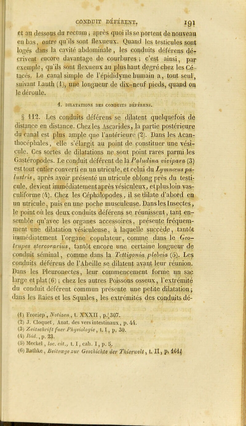 et au dessous du rectiun, après quoi ils se portent de nouveau en bas, outre qu'ils sont Hexueux. Quand les testicules sont lofifés tlans lu cavité abdominale, les conduits déférens dé- crivent encore davantage de courbures; c'e§t ainsi, par exemple, qu'ils sont flexueux au plus haut degré chez les Cé- tacés. Le canal simple de Tépididymehumain a, tout seul, suivant Lauth (1), une longueur de dix-neuf pieds, quand on le déroule, d. DIIATATIONS DES COHDUITS DÉFÉEENS. § 112. Les conduits déférens se dilatpnt quelquefois de distance en distance. Chez les Ascarides, la partie postérieure du canal est plus ample que l'antérieure (2). Dans les Acan- ihocéphales, elle s'élargit au point de constituer une vési- cule. Ces sortes de dilatations ne sont point rares parmi les Gastéropodes. Le conduit déférent de laPaludina vivipara (3) est tout entier converti en un utricule, et celui du Lymnœus pa- lusiris, après avoir présenté un utricule oblong près du testi- cule, devient immédiatement après vésicuîeux^ etplusloin vas- culiforrae (4). Chez les Céphalopodes, il se dilate d'abord en un utricule, puis en une poche musculeuse. Dans les Insectes, le point où les deux conduits déférens se réunissent, tant en- semble qu'avec les organes accessoires, présente fréqiieni- ment une dilatation vésiculeuse, à laquelle succède, tantôt iramédiaiement l'organe copulateur, comme dans le Geo- trupes stercorarius, tantôt encore une certaine longueur de conduit séminal, comme dans la Tettigonia pleheia (5). Les conduits déférens de l'Abeille se dilatent avant leur réunion. Dans les Pleurouectes, leur commencement forme un s^ç large et plat (6) ; chez les autres Poissons osseux, l'extrémité du conduit déférent commun présente une petite dilatation; dans les Piaies et les Squales, les extrémités des conduits dé- (1) Troriep', Notisen , t. XXXII, p.'^307. (2) J. Cloquet, Anat. des vers intestinaux, p. 44. (3) Zeitschrift fuer Phijsioloyie, 1.1, p. 30. (4) I/nd., p. 23. (5) Meckel, loc. cit., 1.1, cah. I, p. 5, (6) Rallike, JJeitTiE'jczur Geschichte der T/iienvoU^ t. II, p> 161^