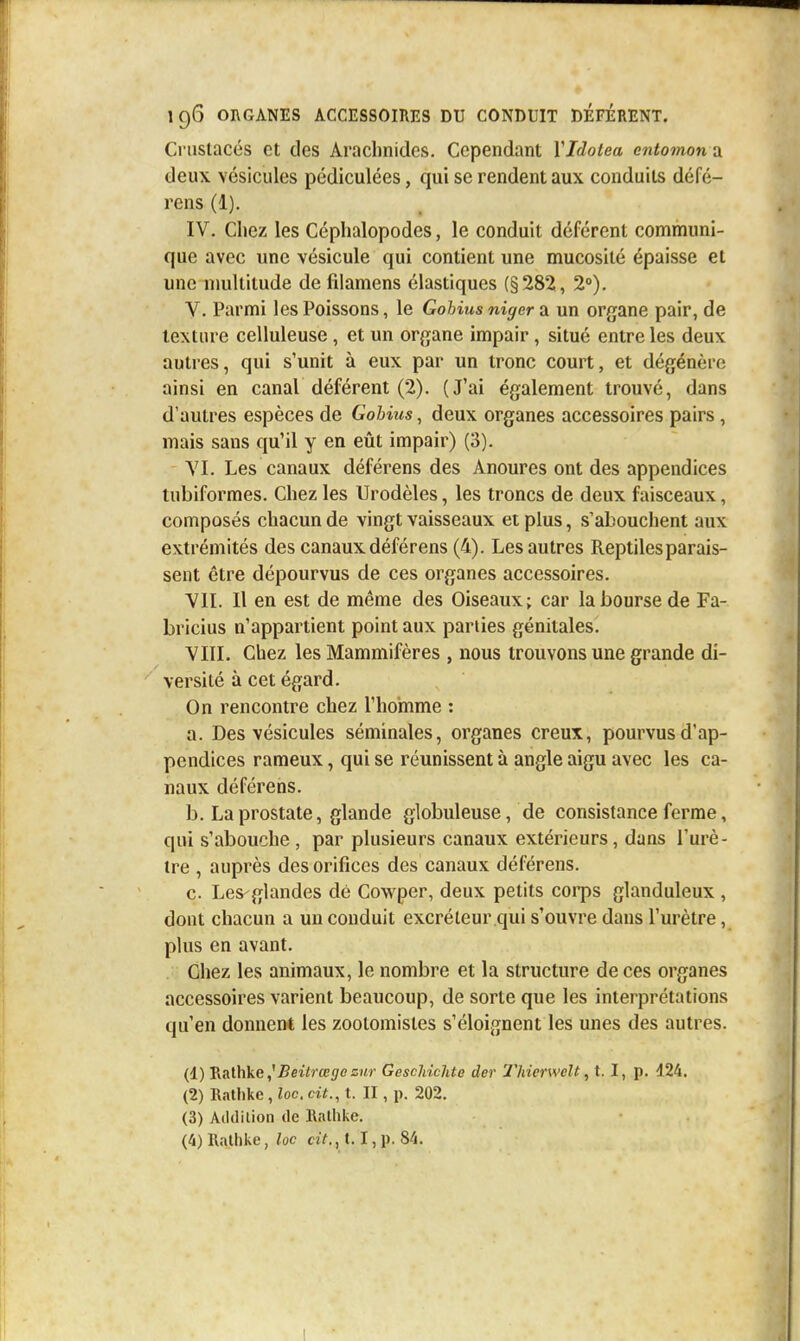 Crustacés et des Araclinides. Cependant YIdotea entomon a deux vésicules pédiculées, qui se rendent aux conduits défé- rons (1). IV. Chez les Céphalopodes, le conduit déférent communi- que avec une vésicule qui contient une mucosité épaisse et une nmltitude de filamens élastiques (§282;, 2°). V. Parmi les Poissons, le Gohiusnigcr 2i un organe pair, de texture celluleuse , et un organe impair, situé entre les deux autres, qui s'unit à eux par un tronc court, et dégénère ainsi en canal déférent (2). (J'ai également trouvé, dans d'autres espèces de Gohius, deux organes accessoires pairs , mais sans qu'il y en eût impair) (3). YI. Les canaux déférens des Anoures ont des appendices tubiformes. Chez les Urodèles, les troncs de deux faisceaux, composés chacun de vingt vaisseaux et plus, s'abouchent aux extrémités des canaux déférens (4). Les autres Reptiles parais- sent être dépourvus de ces organes accessoires. YIL II en est de même des Oiseaux; car la bourse de Fa- bricius n'appartient point aux parties génitales. VIII. Chez les Mammifères , nous trouvons une grande di- versité à cet égard. On rencontre chez l'hoinme : a. Des vésicules séminales, organes creux, pourvus d'ap- pendices rameux, qui se réunissent à angle aigu avec les ca- naux déférens. b. La prostate, glande globuleuse, de consistance ferme, qui s'abouche , par plusieurs canaux extérieurs, dans l'urè- tre , auprès des orifices des canaux déférens. c. Les'glandes dé Cowper, deux petits corps glanduleux , dont chacun a un conduit excréteur qui s'ouvre dans l'urètre, plus en avant. Chez les animaux, le nombre et la structure de ces organes accessoires varient beaucoup, de sorte que les interprétations qu'en donnent les zootomistes s'éloignent les unes des autres. (1) ÇkoWù^g ^Beitrœgc ziir GescJdchte der 2'hierwelt, t. I, p. 124. (2) Ralhkc , loc. cit., t. II, p. 202. (3) Addition de llalhi;e.