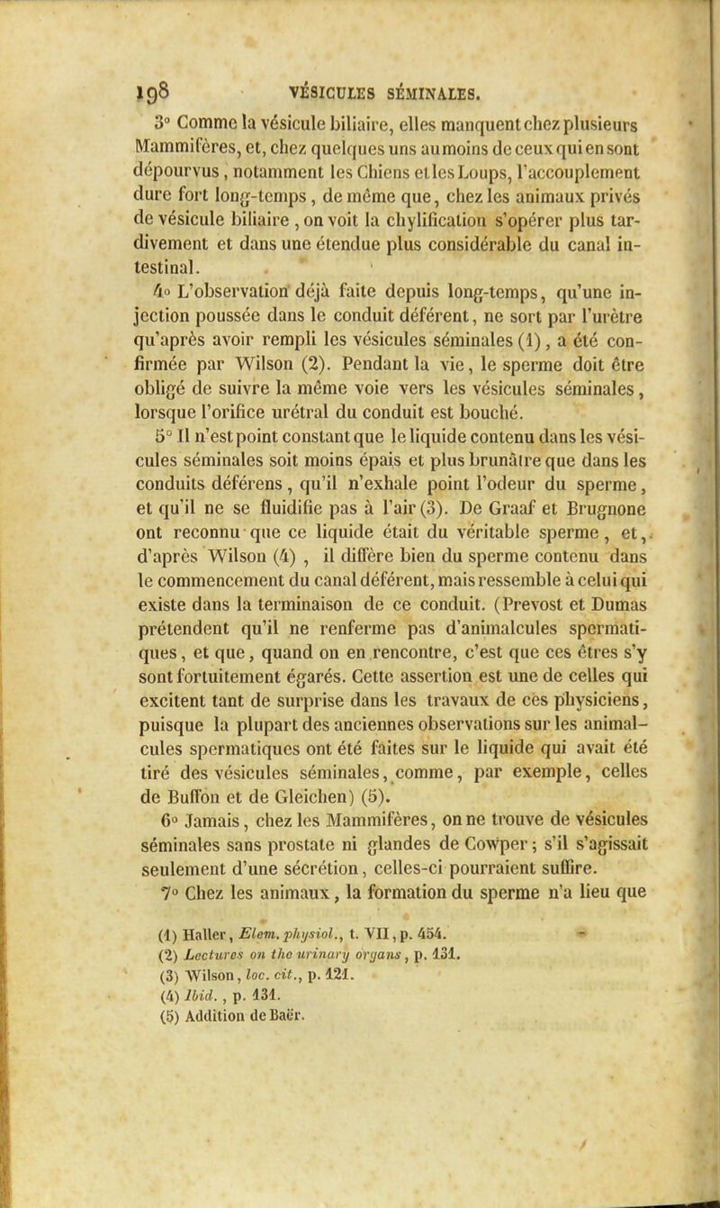 3 Comme la vésicule biliaire, elles manquent chez plusieurs Mammifères, et, chez quelques uns au moins de ceux qui en sont dépourvus, notamment les Chiens elles Loups, Taccouplement dure fort long-temps, de môme que, chez les animaux privés de vésicule biliaire , on voit la chylification s'opérer plus tar- divement et dans une étendue plus considérable du canal in- testinal. 4o L'observation déjà faite depuis long-temps, qu'une in- jection poussée dans le conduit déférent, ne sort par l'urètre qu'après avoir rempli les vésicules séminales (1), a été con- firmée par Wilson (2). Pendant la vie, le sperme doit être obhgé de suivre la même voie vers les vésicules séminales, lorsque l'orifice urétral du conduit est bouché. 5° Il n'est point constant que le liquide contenu dans les vési- cules séminales soit moins épais et plus brunâtre que dans les conduits déférons, qu'il n'exhale point l'odeur du sperme, et qu'il ne se fluidifie pas à l'air (3). De Graaf et Brugnone ont reconnu que ce liquide était du véritable sperme, et,. d'après Wilson (4) , il diffère bien du sperme contenu dans le commencement du canal déférent, mais ressemble à celui qui existe dans la terminaison de ce conduit. (Prévost et Dumas prétendent qu'il ne renferme pas d'animalcules spermati- ques, et que, quand on en rencontre, c'est que ces êtres s'y sont fortuitement égarés. Cette assertion est une de celles qui excitent tant de surprise dans les travaux de ces physiciens, puisque la plupart des anciennes observations sur les animal- cules spermatiques ont été faites sur le liquide qui avait été tiré des vésicules séminales, comme, par exemple, celles de Buffon et de Gleichen) (5). 6'^ Jamais, chez les Mammifères, on ne trouve de vésicules séminales sans prostate ni glandes de Cowper ; s'il s'agissait seulement d'une sécrétion, celles-ci pourraient suffire. 7 Chez les animaux, la formation du sperme n'a lieu que (1) Haller, Elem. phijsiol., t. VII, p. 454. (2) Lectures on tho urinary oryans, p. 131. (3) Wilson, ioc. cit., p. 121. (4) Ibid. , p. 131. (5) Addition de Baër.