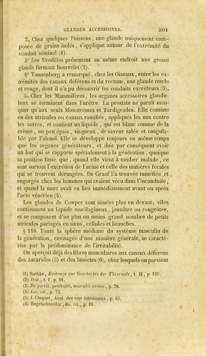 2o Chez quelques Poissons, une glande uniquement com- posée de grains isolés, s'applique autour de l'extrémité du conduit séminal (1). S» Les Urodèles présentent au même endroit une grosse glande formant bourrelet (2). ' 4° Tannenberg a remarqué, chez les Oiseaux, entre les ex- trémités des canaux déférens et du rectum, une glande ronde et rouge, dont il n'a pu découvrir lès conduits excréteurs (3). 5o Chez les Mammifères, les organes accessoires glandu- leux se termment dans l'urètre. La prostate ne paraît man- quer qu'aux seuls Monotrèmes et Tardigrades. Elle consiste en des utricules ou canaux ramifiés, appliqués les uns contre les autres, et contient un liquide , qui est blanc comme de la crème , un peu épais , visqueux, de saveur salée et coagula- ble par l'alcool. Elle se développe toujours en même temps que les organes générateurs, et doit par conséquent avoir un but qui se rapporte spécialement à la génération, quoique sa position fasse que , quand elle vient à tomber malade, ce sont surtout l'excrétion de l'urine et celle des matières fécales qui se trouvent dérangées. De Graaf l'a trouvée tuméfiée .et engorgée chez les hommes qui avaient vécu dans l'inconduite, et quand la mort avait eu lieu immédiatement avant ou après l'acte vénérien (4). Les glandes de Cowper sont situées plus en devant; elles contiennent un liquide mucilagineux, jaunâtre ou rougeâtre, et se composent d'un plus ou moins grand nombre de petits utricules partagés en sinus, cellules et branches. § 116. Toute la sphère médiane du système masculin de la génération, envisagée d'une manière générale, se caracté- rise par la prédominance de l'irritabilité. On aperçoit déjà des fibres musculaires aux canaux déférens des Ascarides (o) et des Insectes (6), chez lesquels on parvient (1) Rathke, Beitrœije zur Gesckichte der Thierwelt, t. II, p. 430. (2) iWci., t. I,p.91. (3) De parlilj. (jenitalib, masculis avium, p. 26. (4) Loc. cit., p. 7o. (.5) .1. Cloquet, Anat. des vers intestinaux, p. 45. (6) Hegetscliweilcr, loc cit., p. 40.