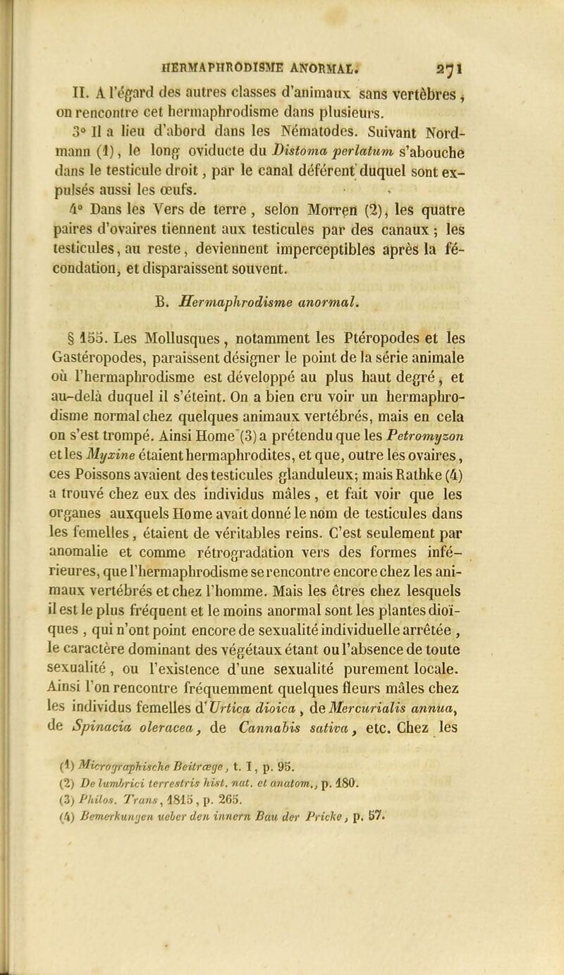 II. A l'égfard des autres classes d'animaux sans vertèbres j on rencontre cet hermaphrodisme dans plusieurs. 3° Il a lieu d'abord dans les Nématodes. Suivant Nord- mann (1), le long oviducte du Distoma perlatum s'abouche dans le testicule droit, par le canal déférent' duquel sont ex- pulsés aussi les œul^. 4° Dans les Vers de terre, selon Morrçn (2) ^ les quatre paires d'ovaires tiennent aux testicules par des canaux ; les testicules, au reste, deviennent imperceptibles après la fé- condation, et disparaissent souvent. B. Hermaphrodisme anormal. § 155. Les Mollusques, notamment les Ptéropodes et les Gastéropodes, paraissent désigner le point de la série animale où l'hermaphrodisme est développé au plus haut degré, et au-delà duquel il s'éteint. On a bien cru voir un hermaphro- disme normal chez quelques animaux vertébrés, mais en cela on s'est trompé. Ainsi Home'(3) a prétendu que les Petromyzon et les Myxine étaient hermaphrodites, et que, outre les ovaires, ces Poissons avaient des testicules glanduleux; maisRathke(4) a trouvé chez eux des individus mâles, et fait voir que les organes auxquels Home avait donné le nom de testicules dans les femelles, étaient de véritables reins. C'est seulement par anomalie et comme rétrogradation vers des formes infé- rieures, que l'hermaphrodisme se rencontre encore chez les ani- maux vertébrés et chez l'homme. Mais les êtres chez lesquels il est le plus fréquent et le moins anormal sont les plantes dioï- ques , qui n'ont point encore de sexualité individuelle arrêtée , le caractère dominant des végétaux étant ou l'absence de toute sexualité, ou l'existence d'une sexualité purement locale. Ainsi l'on rencontre fréquemment quelques fleurs mâles chez les individus femelles d'Urtica dioica , ôieMercurialis annua^ de Sp inacia oleracea, de Cannabis sativa, etc. Chez les (1) Micro'jraphischc Bcitrœgc, t. I, p. 95. (2) De lumlrici terrestris liist. nut. et anatom., p. 180. (3) Philos. Trans, 1815, p. 265. (4) Bemerkuntjcn ueler den innern Bau der Pricke, p. 57.