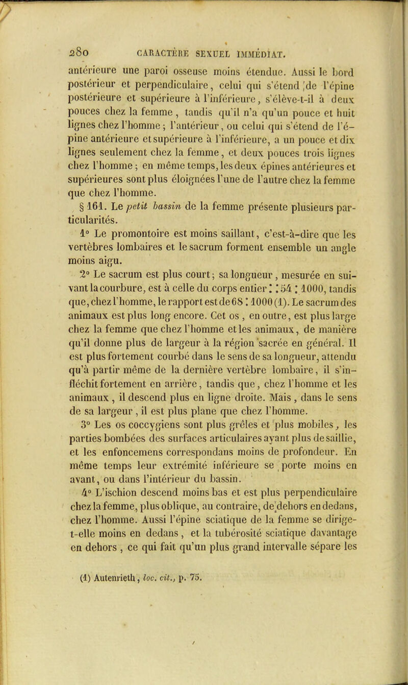 antérieure une paroi osseuse moins étendue. Aussi le l)ord postérieur et perpendiculaire, celui qui s'étend .'de l'épine postérieure et supérieure à l'inférieure, s'élève-t-il à deux pouces chez la femme , tandis qu'il n'a qu'un pouce et huit lignes chez l'homme ; l'antérieur, ou celui qui s'étend de l'é- pine antérieure et supérieure à l'inférieure, a un pouce et dix lignes seulement chez la femme, et deux pouces trois lignes chez l'homme; en même temps, les deux épines antérieures et supérieures sont plus éloignées l'une de l'autre chez la femme que chez l'homme. § 161. Le petit bassin de la femme présente plusieurs par- ticularités. 1° Le promontoire est moins saillant, c'est-à-dire que les vertèbres lombaires et le sacrum forment ensemble un angle moins aigu. 2° Le sacrum est plus court ; sa longueur, mesurée en sui- vant la courbure, est à celle du corps entier '. '. 54 : 1000, tandis que, chez l'homme, le rapport est de 68:1000(1). Le sacrum des animaux est plus long encore. Cet os , en outre, est plus large chez la femme que chez l'homme et les animaux, de manière qu'il donne plus de largeur à la région sacrée en général. Il est plus fortement courbé dans le sens de sa longueur, attendu qu'à partir même de la dernière vertèbre lombaire, il s'in- fléchit fortement en arrière, tandis que, chez l'homme et les animaux , il descend plus en ligne droite. Mais , dans le sens de sa largeur , il est plus plane que chez l'homme. 3° Les os coccygiens sont plus grêles et plus mobiles ^ les parties bombées des surfaces articulaires ayant plus desaillie, et les enfoncemens correspondans moins de profondeur. En même temps leur extrémité inférieure se porte moins en avant, ou dans l'intérieur du bassin. 4° L'ischion descend moins bas et est plus perpendiculaire chez la femme, plus oblique, au contraire, de'dehors en dedans, chez l'homme. Aussi l'épine sciatique de la femme se dirige- t-elle moins en dedans, et la tubérosité sciatique davantage en dehors , ce qui fait qu'un plus grand intervalle sépare les