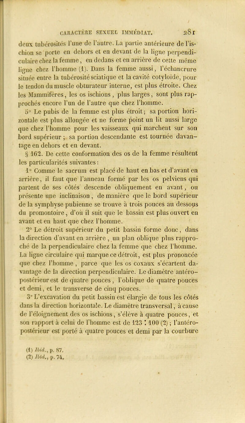 deux tiibérosités l'une de l'autre. La partie antérieure de l'is- chion se porte en dehors et en devant de la lig^ae perpendi- culaire chez la femme, en dedans et en arrière de celte même ligue chez l'homme (1). Dans la femme aussi, l'échancrure située entre la tubérositésciatique et la cavité cotyloïde, pour le tendon du muscle obturateur interne, est plus étroite. Chez les Mammifères, les os ischions , plus larges, sont plus rap- prochés encore l'un de l'autre que chez l'homme. o Le pubis de la femme est plus étroit; sa portion hori- zontale est plus allongée et ne forme point un lit aussi large que chez l'homme pour les vaisseaux qui marchent sur son bord supérieur ; sa portion descendante est tournée davan- tage en dehors et en devant. § 162. De cette conformation des os de la femme résultent les particularités suivantes : 1° Comme le sacrum est placé de haut en bas et d'avant en arrière, il faut que l'anneau formé par les os pelviens qui partent de ses côtés descende obliquement en avant, ou présente une inclinaison, de manière que le bord supérieur de la symphyse pubienne se trouve à trois pouces au dessous du promontoire, d'où il suit que le bassin est plus ouvert en avant et en haut que chez l'homme. 2° Le détroit supérieur du petit bassin forme donc, dans la direction d'avant en arrière, un plan oblique plus rappro- ché de la perpendiculaire chez la femme que chez l'homme. La ligne circulaire qui marque ce détroit, est plus prononcée que chez l'homme, parce que les os coxaux s'écartent da- vantage de la direction perpendiculaire. Le diamètre antéro- postérieur est de quatre pouces, l'oblique de quatre pouces et demi, et le iransverse de cinq pouces. 3° L'excavation du petit bassin est élargie de tous les côtés dans la direction horizontale. Le diamètre transversal, à cause de l'éloignement des os ischions, s'élève à quatre pouces, et son rapport à celui de l'homme est de 123 '. 100 (2) ; l'antéro- postérieur est porté à quatre pouces et demi par la courbure (1) iW.,p. 87.