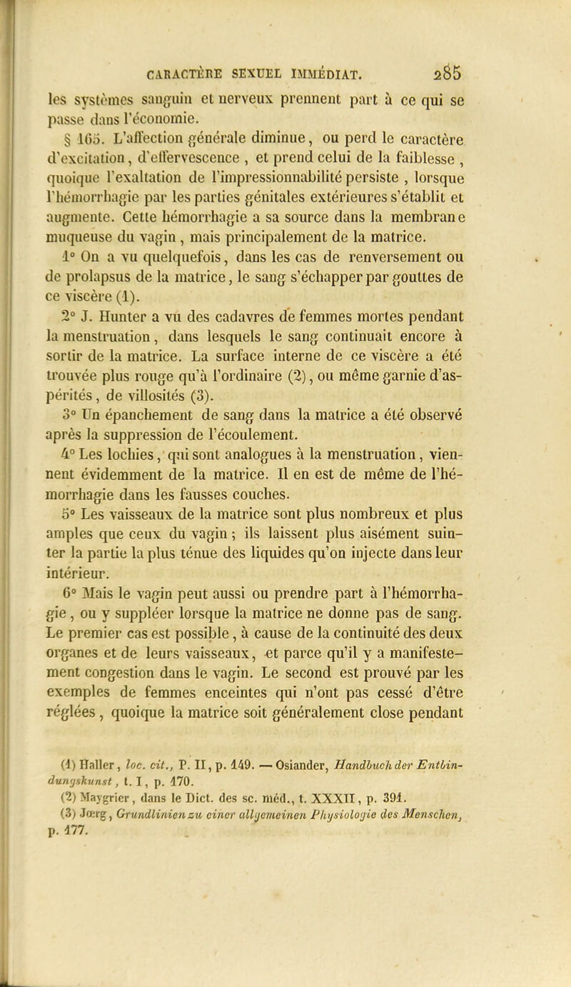 les systèmes sanguin et nerveux prennent part à ce qui se passe dans l'économie. § 105. L'affection générale diminue, ou perd le caractère d'excitation, d'effervescence , et prend celui de la faiblesse , quoique l'exaltation de l'impressionnabilité persiste , lorsque riiéinorrhagie par les parties génitales extérieures s'établit et augmente. Cette hémorrhagie a sa source dans la membrane muqueuse du vagin, mais principalement de la matrice. 1° On a vu quelquefois, dans les cas de renversement ou de prolapsus de la matrice, le sang s'échapper par gouttes de ce viscère (1). 2° J. Hunter a vu des cadavres de femmes mortes pendant la menstruation, dans lesquels le sang continuait encore à sortir de la matrice. La surface interne de ce viscère a été trouvée plus rouge qu'à l'ordinaire (2), ou même garnie d'as- pérités , de villosités (3). 3° Un épanchement de sang dans la matrice a été observé après la suppression de l'écoulement. 4° Les locbies, qui sont analogues à la menstruation, vien- nent évidemment de la matrice. Il en est de même de l'hé- morrhagie dans les fausses couches. 5° Les vaisseaux de la matrice sont plus nombreux et plus amples que ceux du vagin ; ils laissent plus aisément suin- ter la partie la plus ténue des liquides qu'on injecte dans leur intérieur. 6° Mais le vagin peut aussi ou prendre part à l'hémorrha- gie, ou y suppléer lorsque la matrice ne donne pas de sang. Le premier cas est possible, à cause de la continuité des deux organes et de leurs vaisseaux, et parce qu'il y a manifeste- ment congestion dans le vagin. Le second est prouvé par les exemples de femmes enceintes qui n'ont pas cessé d'être réglées, quoique la matrice soit généralement close pendant (1) Haller, loc. cit., P. II, p. 149. — Osiander, Handhuchder Entlin- dumjsknnst, l. I, p. 170. (2) Maygricr, dans le Dict. des se. niéd., t. XXXII, p. 391. (3) Jœrg, Grundliniensu cincr ulUjeiiieineii Physioloijie des Menschen, p. Ali.