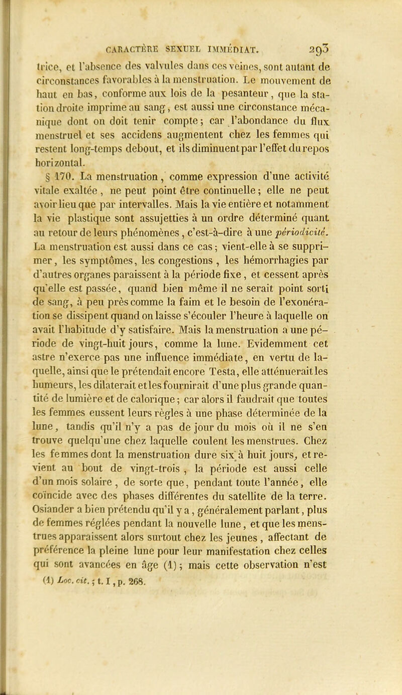 tricc, et l'absence des valvules dans ces veines, sont autant de circonstances favorables à la menstruation. Le mouvement de haut en bas, conforme aux lois de la pesanteur, que la sta- tion droite imprime au sang, est aussi une circonstance méca- nique dont on doit tenir compte; car l'abondance du flux menstruel et ses accidens augmentent chez les femmes qui restent long-temps debout, et ils diminuent par l'effet du repos horizontal. § 170. La menstruation, comme expression d'une activité vitale exaltée , ne peut point être continuelle ; elle ne peut avoir lieu que par intervalles. Mais la vie entière et notamment la vie plastique sont assujetties à un ordre déterminé quant au retour de leurs phénomènes, c'est-à-dire à une périodicité. La menstruation est aussi dans ce cas ; vient-elle à se suppri- mer, les symptômes, les congestions , les hémorrhagies par d'autres organes paraissent à la période fixe, et cessent après qu'elle est passée, quand bien même il ne serait point sorti de sang, à peu près comme la faim et le besoin de l'exonéra- tion se dissipent quand on laisse s'écouler l'heure à laquelle on avait l'habitude d'y satisfaire. Mais la menstruation a une pé- riode de vingt-huit jours, comme la lune. Evidemment cet astre n'exerce pas une influence immédiate, en vertu de la- quelle, ainsi que le prétendait encore Testa, elle atténuerait les humeurs, les dilaterait et les fournirait d'une plus grande quan- tité de lumière et de calorique ; car alors il faudrait que toutes les femmes eussent leurs règles à une phase déterminée de la lune, tandis qu'il n'y a pas de jour du mois où il ne s'en trouve quelqu'une chez laquelle coulent les menstrues. Chez les femmes dont la menstruation dure six à huit jours^ et re- vient au bout de vingt-trois , la période est aussi celle d'un mois solaire , de sorte que, pendant toute l'année, elle coïncide avec des phases différentes du sateUite de la terre. Osiander a bien prétendu qu'il y a, généralement parlant, plus de femmes réglées pendant la nouvelle lune, et que les mens- trues apparaissent alors surtout chez les jeunes, affectant de préférence la pleine lune pour leur manifestation chez celles qui sont avancées en âge (1) ; mais cette observation n'est