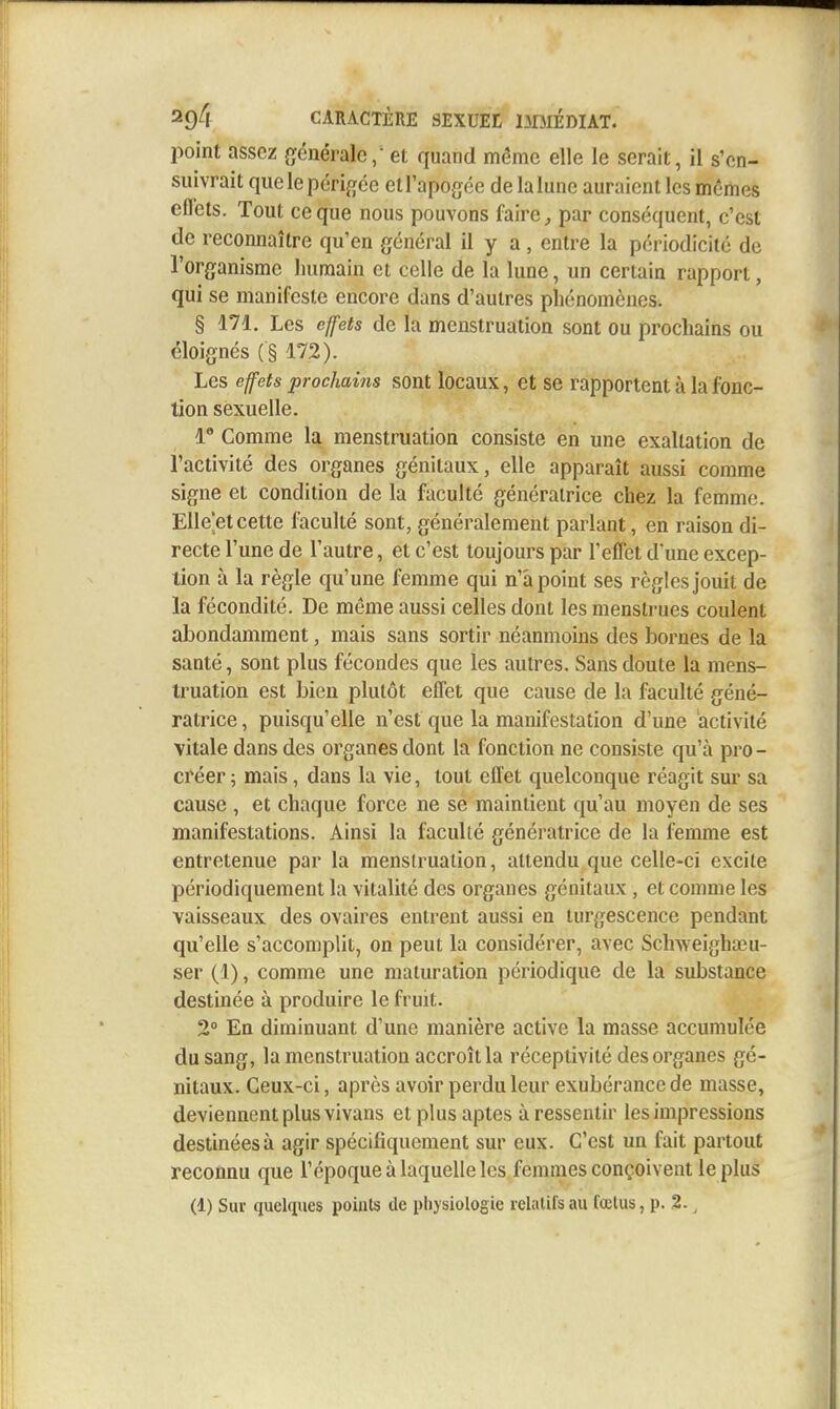 point assez générale / et quand même elle le serait, il s'en- suivrait que le périgée etl'apogée delalune auraient les mêmes effets. Tout ce que nous pouvons faire ^ par conséquent, c'est de reconnaître qu'en général il y a , entre la périodicité de l'organisme humain et celle de la lune, un certain rapport, qui se manifeste encore dans d'autres phénomènes. § 171, Les effets de la menstruation sont ou prochains ou éloignés ( § 172). Les effets prochains sont locaux, et se rapportent à la fonc- tion sexuelle. 1° Comme la menstruation consiste en une exaltation de l'activité des organes génitaux, elle apparaît aussi comme signe et condition de la faculté génératrice chez la femme. Elle'et cette faculté sont, généralement parlant, en raison di- recte l'une de l'autre, et c'est toujours par l'effet d'une excep- tion à la règle qu'une femme qui n'a point ses règles jouit de la fécondité. De même aussi celles dont les menstrues coulent abondamment, mais sans sortir néanmoins des bornes de la santé, sont plus fécondes que les autres. Sans doute la mens- truation est bien plutôt effet que cause de la faculté géné- ratrice , puisqu'elle n'est que la manifestation d'une activité vitale dans des organes dont la fonction ne consiste qu'à pro - créer ; mais, dans la vie, tout effet quelconque réagit sur sa cause , et chaque force ne se maintient qu'au moyen de ses manifestations. Ainsi la faculté génératrice de la femme est entretenue par la menstruation, attendu que celle-ci excile périodiquement la vitalité des organes génitaux , et comme les vaisseaux des ovaires entrent aussi en turgescence pendant qu'elle s'accomplit, on peut la considérer, avec Schweighœu- ser (1), comme une maturation périodique de la substance destinée à produire le fruit. 2° En diminuant d'une manière active la masse accumulée du sang, la menstruation accroît la réceptivité des organes gé- nitaux. Ceux-ci, après avoir perdu leur exubérance de masse, deviennent plus vivans et plus aptes à ressentir les impressions destinées à agir spécifiquement sur eux. C'est un fait partout reconnu que l'époque à laquelle les femmes conçoivent le plus