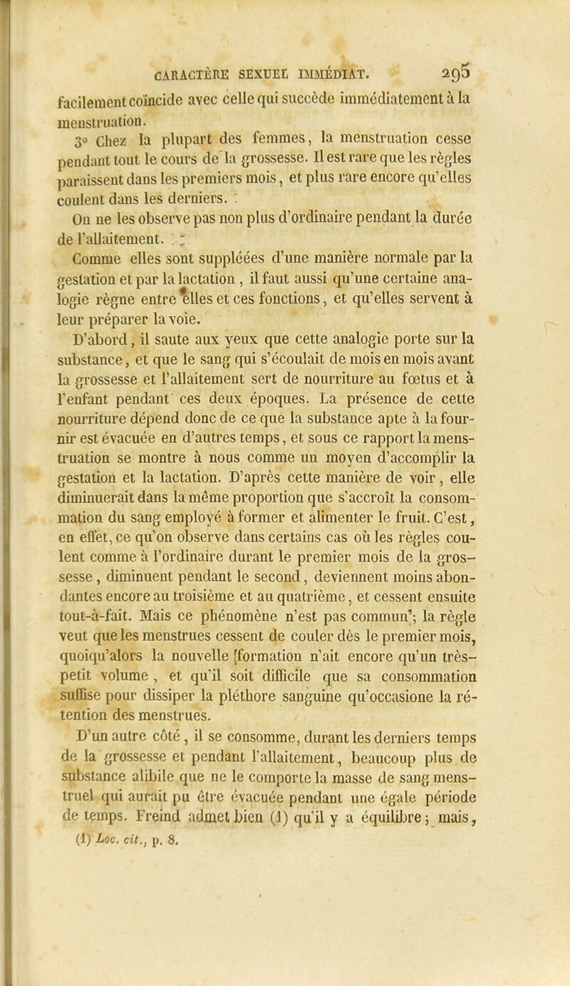 facilement coïncide avec celle qui succède immédiatement à la meusiriuition. 3° Chez la plupart des femmes, la menstruation cesse pendant tout le cours de là grossesse. Il est rare que les règles paraissent dans les premiers mois, et plus rare encore qu'elles coulent dans les derniers. On ne les observe pas non plus d'ordinaire pendant la durée de l'allaitement. ; ! Comme elles sont suppléées d'une manière normale par la gestation et par la lactation , il faut aussi qu'une certaine ana- logie règne entre^Ues et ces fonctions, et qu'elles servent à leur préparer la voie. D'abord, il saute aux yeux que cette analogie porte sur la substance, et que le sang qui s'écoulait de mois en mois avant la grossesse et l'allaitement sert de nourriture au fœtus et à l'enfant pendant ces deux époques. La présence de cette nomTÏture dépend donc de ce que la substance apte à la four- nil est évacuée en d'autres temps, et sous ce rapport la mens- truation se montre à nous comme un moyen d'accomplir la gestation et la lactation. D'après cette manière de voir, elle diminuerait dans la même proportion que s'accroît la consom- mation du sang employé à former et alimenter le fruit. C'est, en effet, ce qu'on observe dans certains cas où les règles cou- lent comme à l'ordinaire durant le premier mois de la gros- sesse , diminuent pendant le second, deviennent moins abon- dantes encore au troisième et au quatrième, et cessent ensuite tout-à-fait. Mais ce phénomène n'est pas commun'; la règle veut que les menstrues cessent de couler dès le premier mois, quoiqu'alors la nouvelle [formation n'ait encore qu'un très- petit volume , et qu'il soit difficile que sa consommation suffise pour dissiper la pléthore sanguine qu'occasione la ré- tention des menstrues. D'un autre côté, il se consomme, durant les derniers temps de la grossesse et pendant l'allaitement, beaucoup plus de substance alibile que ne le comporte la masse de sang mens- truel qui aurait pu être évacuée pendant une égale période de temps. Freind admet bien (1) qu'il y a équilibre; mais,