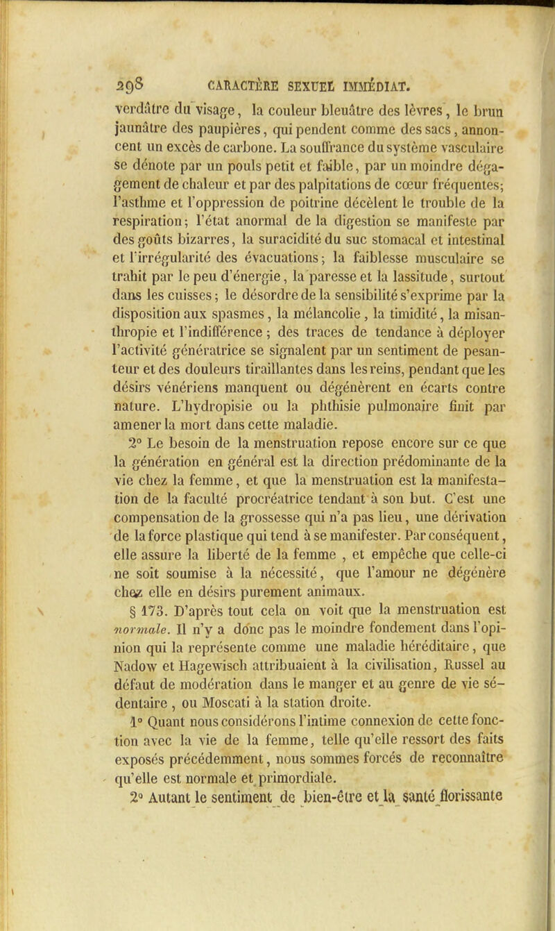 verdûtre du visage, la couleur bleuâtre des lèvres , le brun jaunâtre des paupières, qui pendent comme des sacs, annon- cent un excès de carbone. La souffrance du système vasculaire se dénote par un pouls petit et faible, par un moindre déga- gement de chaleur et par des palpitations de cœur fréquentes; l'asthme et Toppression de poitrine décèlent le trouble de la respiration ; l'état anormal de la digestion se manifeste par des goûts bizarres, la suracidité du suc stomacal et intestinal et l'irrégularité des évacuations ; la faiblesse musculaire se trahit par le peu d'énergie, la paresse et la lassitude, surtout dans les cuisses ; le désordre de la sensibilité s'exprime par la disposition aux spasmes, la mélancolie, la timidité, la misan- thropie et l'indifférence 5 des traces de tendance à déployer l'activité génératrice se signalent par un sentiment de pesan- teur et des douleurs tiraillantes dans les reins, pendant que les désirs vénériens manquent ou dégénèrent en écarts contre nature. L'hydropisie ou la phthisie pulmonaire finit par amener la mort dans cette maladie. 2° Le besoin de la menstruation repose encore sur ce que la génération en général est la direction prédominante de la vie chez la femme, et que la menstruation est la manifesta- tion de la faculté procréatrice tendant à son but. C'est une compensation de la grossesse qui n'a pas lieu, une dérivation de la force plastique qui tend à se manifester. Par conséquent, elle assure la liberté de la femme , et empêche que celle-ci ne soit soumise à la nécessité, que l'amour ne dégénère che^ elle en désirs purement animaux. § 173. D'après tout cela on voit que la menstruation est normale. Il n'y a donc pas le moindre fondement dans l'opi- nion qui la représente comme une maladie héréditaire, que Nadow et Hagewisch attribuaient à la civilisation, Russel au défaut de modération dans le manger et au genre de vie sé- dentaire , ou Moscati à la station droite. 1° Quant nous considérons l'intime connexion de cette fonc- tion avec la vie de la femme, telle qu'elle ressort des faits exposés précédemment, nous sommes forcés de reconnaître qu'elle est normale et primordiale. 2° Autant le sentiment de bien-êlre et la sanlc florissante