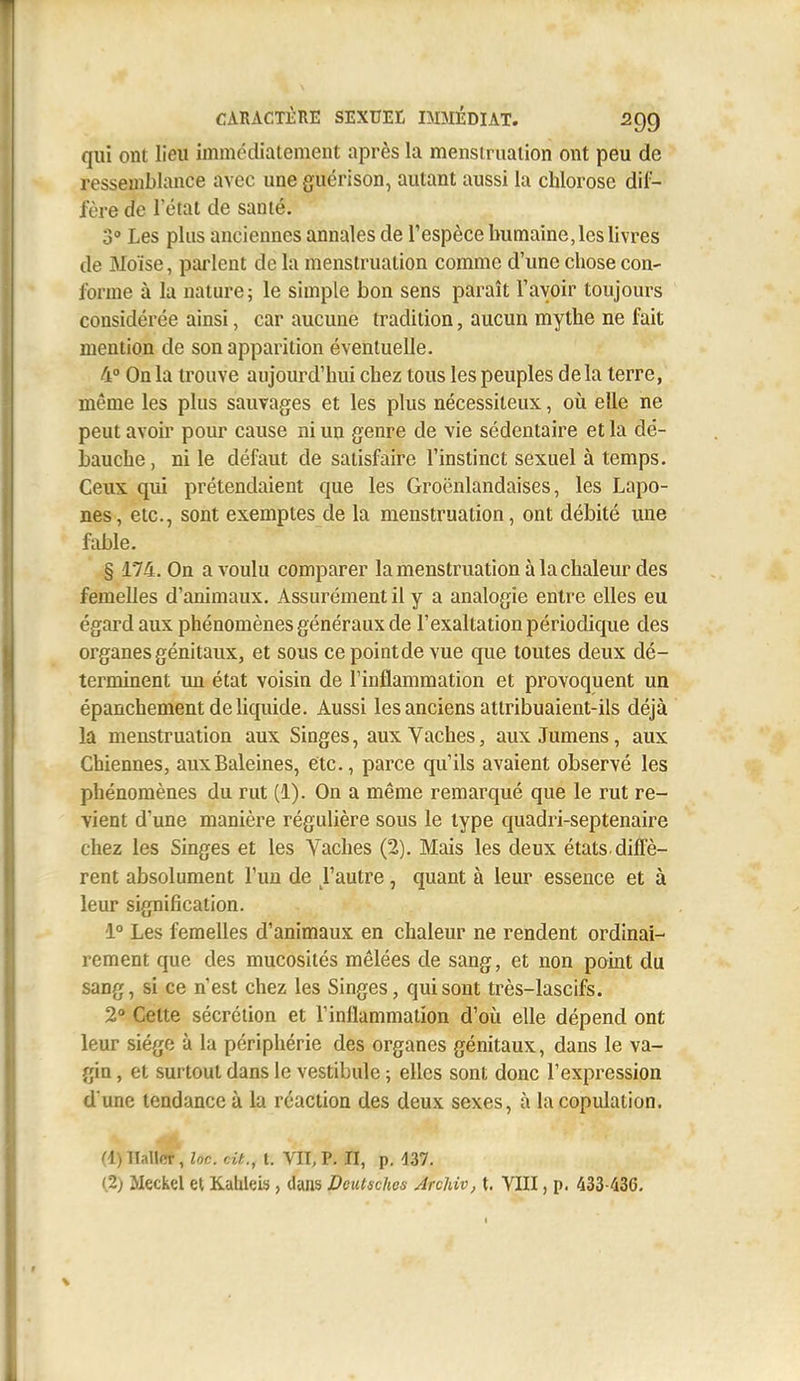 qui ont lieu immédiatement après la menstruation ont peu de ressemblance avec une guérison, autant aussi la chlorose dif- fère de rétat de santé. 3° Les plus anciennes annales de Tespèce humaine, les livres de Moïse, parlent de la menstruation comme d'une chose con- forme à la nature; le simple bon sens paraît l'avoir toujours considérée ainsi, car aucune tradition, aucun mythe ne fait mention de son apparition éventuelle. 4° On la trouve aujourd'hui chez tous les peuples delà terre, même les plus sauvages et les plus nécessiteux, oii elle ne peut avoir pour cause ni un genre de vie sédentaire et la dé- bauche , ni le défaut de satisfaire l'instinct sexuel à temps. Ceux qui prétendaient que les Groënlandaises, les Lapo- nes, etc., sont exemptes de la menstruation, ont débité une fable. § 174. On a voulu comparer la menstruation à la chaleur des femelles d'animaux. Assurément il y a analogie entre elles eu égard aux phénomènes généraux de l'exaltation périodique des organes génitaux, et sous cepointdevue que toutes deux dé- terminent un état voisin de l'inflammation et provoquent un épanchement de liquide. Aussi les anciens attribuaient-ils déjà la menstruation aux Singes, aux Vaches, aux Jumens, aux Chiennes, auxBaleines, etc., parce qu'ils avaient observé les phénomènes du rut (1). On a même remarqué que le rut re- vient d'une manière régulière sous le type quadri-septenaire chez les Singes et les Vaches (2). Mais les deux états, diffè- rent absolument l'un de l'autre, quant à leur essence et à leur signification. 1° Les femelles d'animaux en chaleur ne rendent ordinai- rement que des mucosités mêlées de sang, et non point du sang, si ce n'est chez les Singes, qui sont très-lascifs. 2° Celte sécrétion et l'inflammation d'où elle dépend ont leur siège à la périphérie des organes génitaux, dans le va- gin , et surtout dans le vestibule ; elles sont donc l'expression d'une tendance à la réaction des deux sexes, à la copulation. (l)llaUcr, loc. cit., t. VIT, p. Il, p, d37. (2; Meckel et Kableis, dans Dcutsches Arckiv, t. VIII, p. 433-436.