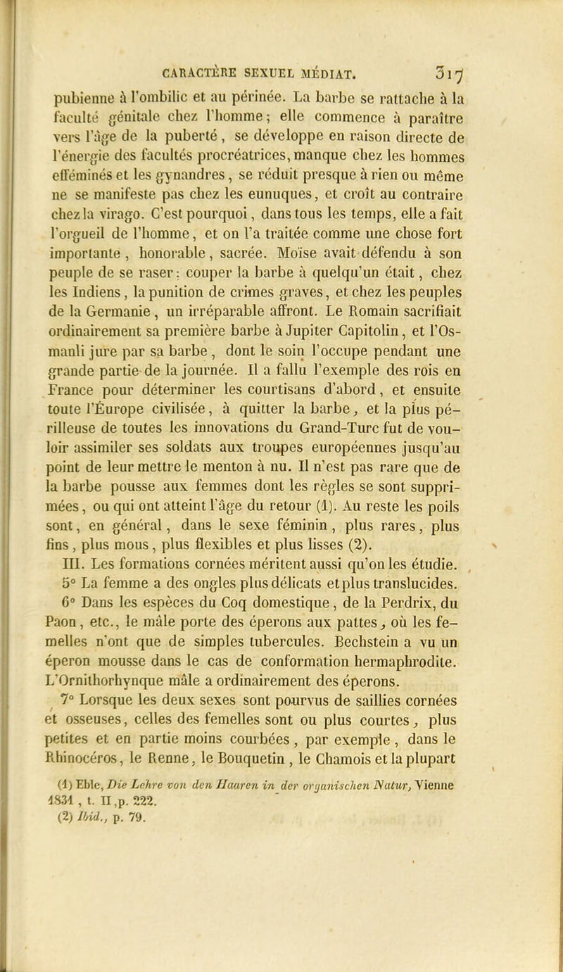 pubienne à l'ombilic et au périnée. La barbe se rattache à la faculté génitale chez Thomme; elle commence à paraître vers l'âge de la puberté, se développe en raison directe de l'énergie des facultés procréatrices, manque chez les hommes efféminés et les gynandres, se réduit presque à rien ou même ne se manifeste pas chez les eunuques, et croît au contraire chez la virago. C'est pourquoi, dans tous les temps, elle a fait l'orgueil de l'homme, et on l'a traitée comme une chose fort importante , honorable, sacrée. Moïse avait défendu à son peuple de se raser : couper la barbe à quelqu'un était, chez les Indiens, la punition de crimes graves, et chez les peuples de la Germanie, un irréparable affront. Le Romain sacrifiait ordinairement sa première barbe à Jupiter Capitolin, et l'Os- manli jure par sa barbe , dont le soin l'occupe pendant une grande partie de la journée. Il a fallu l'exemple des rois en France pour déterminer les courtisans d'abord, et ensuite toute l'Europe civilisée, à quitter la barbe, et la plus pé- rilleuse de toutes les innovations du Grand-Turc fut de vou- loir assimiler ses soldats aux troupes européennes jusqu'au point de leur mettre le menton à nu. Il n'est pas rare que de la barbe pousse aux femmes dont les règles se sont suppri- mées , ou qui ont atteint l'âge du retour (1). Au reste les poils sont, en général, dans le sexe féminin, plus rares, plus fins, plus mous, plus flexibles et plus lisses (2), III. Les formations cornées méritent aussi qu'on les étudie. 5° La femme a des ongles plus délicats et plus translucides. 6° Dans les espèces du Coq domestique, de la Perdrix, du Paon, etc., le mâle porte des éperons aux pattesoù les fe- melles n'ont que de simples tubercules. Bechstein a vu un éperon mousse dans le cas de conformation hermaphrodite. L'Ornilhorhynque mâle a ordinairement des éperons. 7° Lorsque les deux sexes sont pourvus de saillies cornées et osseuses, celles des femelles sont ou plus courtes^ plus petites et en partie moins courbées , par exemple , dans le Rhinocéros, le Renne, le Bouquetin , le Chamois et la plupart (4) Eble, Die Lchre von den Jlaarcn in dcr orijunischcn D/atur, Vienne 1834 , t. II ,p. 222. (2) JInd., p. 79.