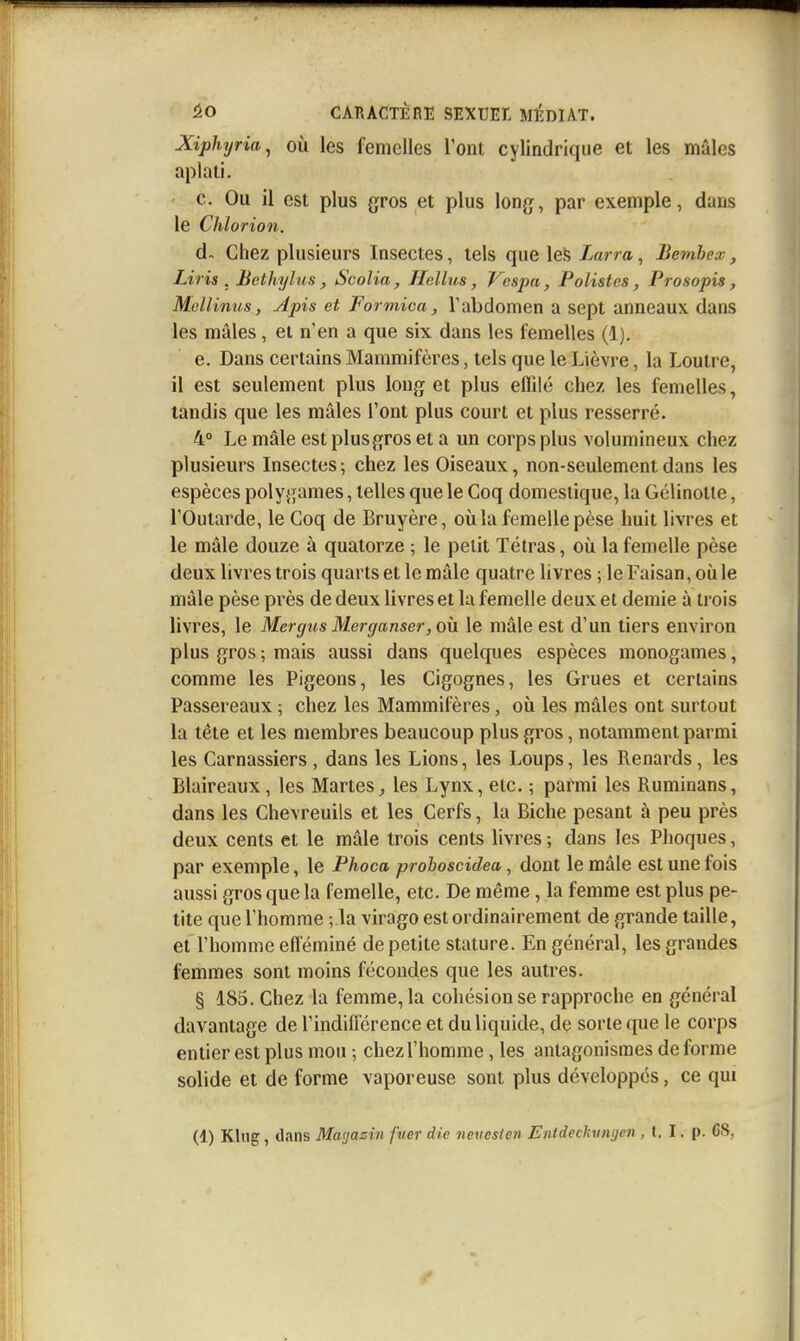 XipUjria^ OÙ les femelles l'ont cylindrique et les mâles aplati. c. Ou il est plus gros et plus long, par exemple, dans le Chlorion. d- Chez plusieurs Insectes, tels que les Larra, Bemhex, Liris . Bcthylus, Scolia, Hcllus, Vcspa, Polistes, Prosopis, Mellinus, Apis et Formica, Tabdomen a sept anneaux dans les mâles, et n'en a que six dans les femelles (1). e. Dans certains Mammifères, tels que le Lièvre, la Loutre, il est seulement plus long et plus eflilé chez les femelles, tandis que les mâles l'ont plus court et plus resserré. 4° Le mâle estplusgros et a un corps plus volumineux chez plusieurs Insectes; chez les Oiseaux, non-seulement dans les espèces polygames, telles que le Coq domestique, la Gelinotte, l'Outarde, le Coq de Bruyère, où la femelle pèse huit livres et le mâle douze à quatorze ; le petit Tétras, où la femelle pèse deux livres trois quarts et le mâle quatre livres ; le Faisan, oii le mâle pèse près de deux livres et la femelle deux et demie à trois livres, le Mer gus Mer ganser, où le mâle est d'un tiers environ plus gros ; mais aussi dans quelques espèces monogames, comme les Pigeons, les Cigognes, les Grues et certains Passereaux ; chez les Mammifères, où les mâles ont surtout la tête et les membres beaucoup plus gros, notamment parmi les Carnassiers , dans les Lions, les Loups, les Renards, les Blaireaux, les Martes^ les Lynx, etc. ; parmi les Ruminans, dans les Chevreuils et les Cerfs, la Biche pesant à peu près deux cents et le mâle trois cents livres ; dans les Phoques, par exemple, le Phoca proboscidea, dont le mâle est une fois aussi gros que la femelle, etc. De même, la femme est plus pe- tite que l'homme ; la virago est ordinairement de grande taille, et l'homme efféminé de petite stature. En général, les grandes femmes sont moins fécondes que les autres. § 185. Chez la femme, la cohésion se rapproche en général davantage de l'indifférence et du liquide, de sorte que le corps entier est plus mou -, chez l'homme, les antagonismes déforme solide et de forme vaporeuse sont plus développés, ce qui (1) Klug, dans Mayasin fuer die nevoslen Entdechuiujen , l. I. p. CS,