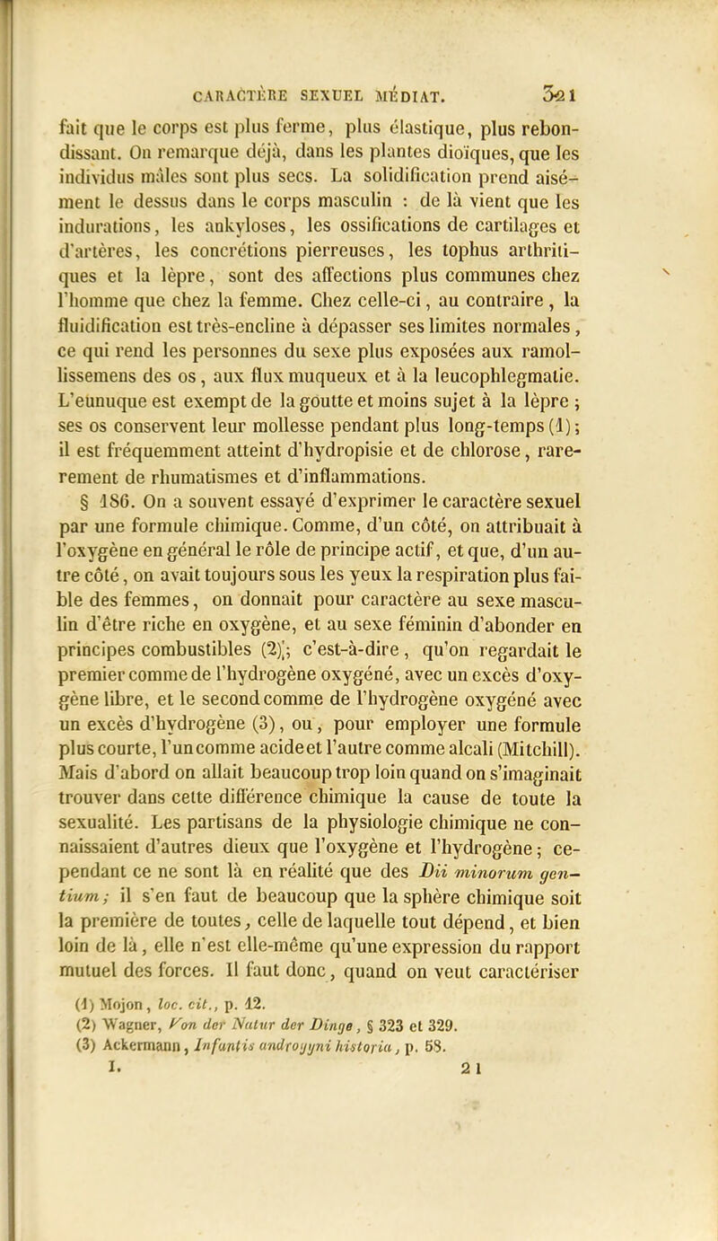 fait que le corps est plus ferme, plus élastique, plus rebon- dissant. On remarque déjà, dans les plantes dioïques, que les individus mâles sont plus secs. La solidification prend aisé- ment le dessus dans le corps masculin : de là vient que les indurations, les ankyloses, les ossifications de cartilages et d'artères, les concrétions pierreuses, les tophus arthriti- ques et la lèpre, sont des affections plus communes chez l'homme que chez la femme. Chez celle-ci, au contraire , la fluidification est très-encline à dépasser ses limites normales, ce qui rend les personnes du sexe plus exposées aux ramol- hssemens des os, aux flux muqueux et à la leucophlegmalie. L'eunuque est exempt de la goutte et moins sujet à la lèpre ; ses os conservent leur mollesse pendant plus long-temps (1) ; il est fréquemment atteint d'hydropisie et de chlorose, rare- rement de rhumatismes et d'inflammations. § 186. On a souvent essayé d'exprimer le caractère sexuel par une formule chimique. Comme, d'un côté, on attribuait à l'oxygène en général le rôle de principe actif, et que, d'un au- tre côté, on avait toujours sous les yeux la respiration plus fai- ble des femmes, on donnait pour caractère au sexe mascu- lin d'être riche en oxygène, et au sexe féminin d'abonder en principes combustibles (2)^; c'est-à-dire , qu'on regardait le premier comme de l'hydrogène oxygéné, avec un excès d'oxy- gène libre, et le second comme de l'hydrogène oxygéné avec un excès d'hydrogène (3), ou, pour employer une formule plus courte, l'un comme acide et l'autre comme alcali (Mitchill). Mais d'abord on allait beaucoup trop loin quand on s'imaginait trouver dans cette différence chimique la cause de toute la sexualité. Les partisans de la physiologie chimique ne con- naissaient d'autres dieux que l'oxygène et l'hydrogène ; ce- pendant ce ne sont là en réaUté que des DU minorum gen- tium ; il s'en faut de beaucoup que la sphère chimique soit la première de toutes, celle de laquelle tout dépend, et bien loin de là, elle n'est elle-même qu'une expression du rapport mutuel des forces. Il faut donc, quand on veut caractériser (1) Mojon, loc. cit., p. 12. (2) Wagner, f^on der Nutur der Dinge, % 323 et 329. (3) Ackermann, Infantis androi/i/ni hùtoria, p. 58.