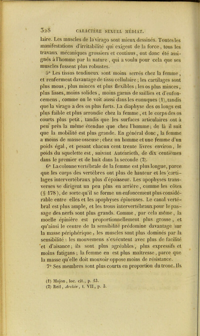 laire. Les muscles de la'virago sont mieux dessinés. Toutes les manifestations d'irritabilité qui exigent de la force, tous les travaux mécaniques grossiers et continus, ont donc été assi- gnés à l'homme par la nature , qui a voulu pour cela que ses muscles fussent plus robustes. 5° Les tissus tendineux sont moins serrés chez la femme, et renferment davantage de tissu cellulaire ; les cartilages sont plus mous, plus minces et plus flexibles ; les os plus minces, plus lisses, moins solides , moins garnis de saillies et d'enfoa- cemens , comme on le voit aussi dans les eunuques (1), tandis que la virago a des os plus forts. La diaphyse des os longs est plus faible et plus arrondie chez la femme, et le corps des os courts plus petit, tandis que les surfaces articulaires ont à peu près la même étendue que chez l'homme ; de là il suit que la mobilité est plus grande. En général donc, la femme a moms de masse osseuse ; chez un homme et une femme d'un poids égal, et pesant chacun cent trente livres environ, le poids du squelette est, suivant Auténrieth, de dix centièmes dans le premier et de huit dans la seconde (2). 6° La colonne vertébrale de la femme est plus longue, parce que les corps des vertèbres ont plus de hauteur et les 'carti- lages intervertébraux plus d'épaisseur. Les apophyses trans- verses se dirigent un peu plus en arrière , comme les côtes (§ 178), de sorte qu'il se forme un enfoncement plus considé- rable entre elles et les apophyses épineuses. Le canal verté- bral est plus ample, et les trous intervertébraux pour le pas- sage des nerfs sont plus grands. Comme , par cela même, la moelle épinière est proportionnellement plus grosse , et qu'ainsi le centre de la sensibilité prédomine davantage sur la masse périphérique, les muscles sont plus dominés par la sensibilité : les mouvemens s'exécutent avec plus de facilité et d'aisance; ils sont plus agréables, plus expressifs et moins fatigans ; la femme en est plus maîtresse, parce que la masse qu'elle doit mouvoir oppose moins de résistance. 7° Ses membres sont plus courts en proportion du tronc. Ils (1) Mojon, loc. cit., p. 13. (2) lieil, Archiv, t. VII, p. 3.