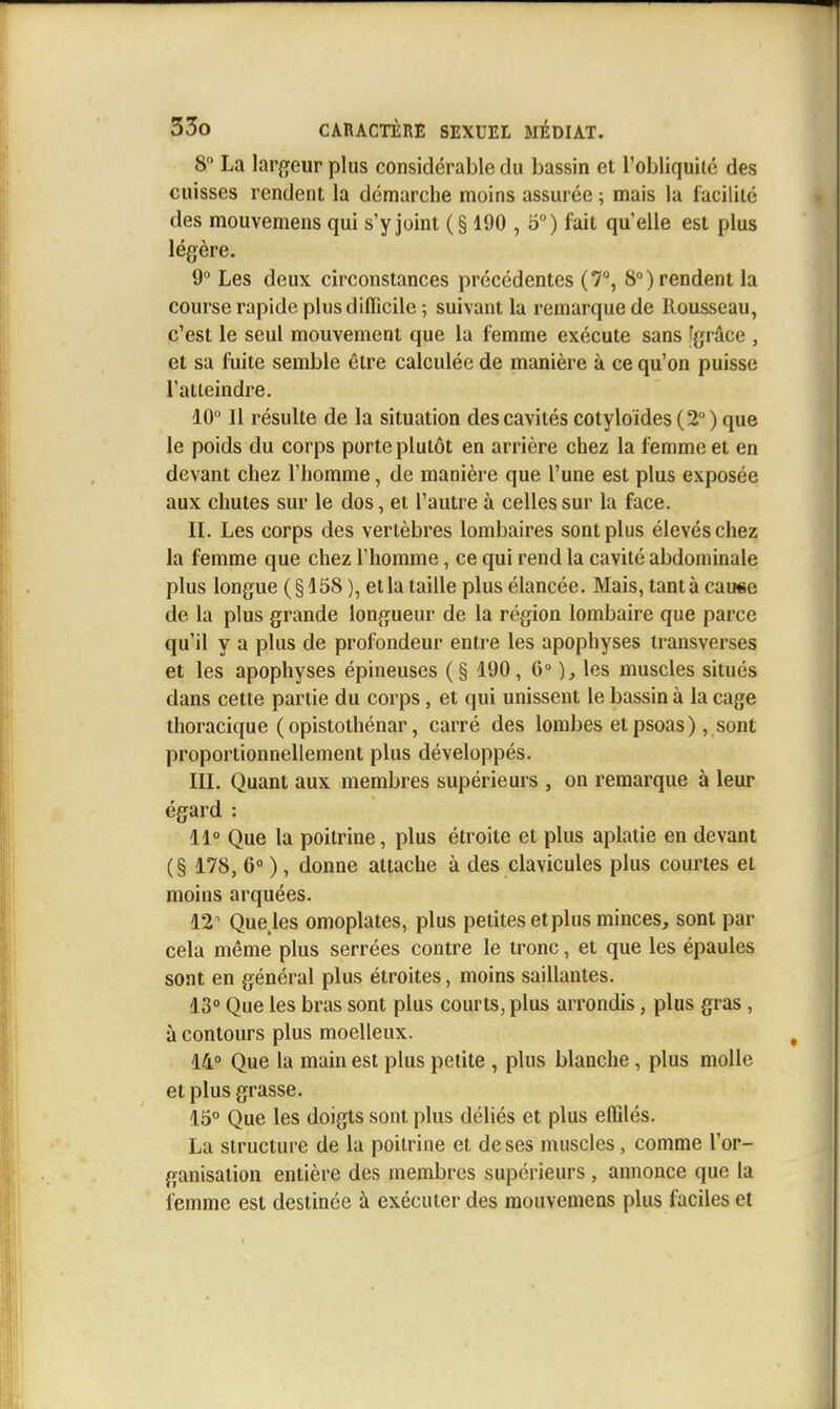 8 La lar^jeur plus considérable du bassin et l'obliquilc des cuisses rendent la démarche moins assurée ; mais la facilite des mouvemens qui s'y joint (§ 190 , 5°) fait qu'elle est plus légère. 9° Les deux circonstances précédentes (7°, 8») rendent la course rapide plus difficile ; suivant la remarque de Rousseau, c'est le seul mouvement que la femme exécute sans ^grâce , et sa fuite semble être calculée de manière à ce qu'on puisse l'atteindre. 10° Il résulte de la situation des cavités cotyloïdes(2°) que le poids du corps porte plutôt en arrière chez la femme et en devant chez l'homme, de manière que l'une est plus exposée aux chutes sur le dos, et l'autre à celles sur la face. IL Les corps des vertèbres lombaires sont plus élevés chez la femme que chez l'homme, ce qui rend la cavité abdominale plus longue (§158 ), et la taille plus élancée. Mais, tant à cause de la plus grande longueur de la région lombaire que parce qu'il y a plus de profondeur entre les apophyses transverses et les apophyses épineuses (§ 190, 6° ), les muscles situés dans cette partie du corps, et qui unissent le bassin à la cage thoracique ( opistothénar, carré des lombes etpsoas), sont proportionnellement plus développés. III. Quant aux membres supérieurs , on remarque à leur égard : 11° Que la poitrine, plus étroite et plus aplatie en devant ( § 178, 6° ), donne attache à des clavicules plus courtes et moins arquées. 12^ Que les omoplates, plus petites et plus minces, sont par cela même plus serrées contre le tronc, et que les épaules sont en général plus étroites, moins saillantes. 13° Que les bras sont plus courts, plus arrondis, plus gras , à contours plus moelleux. 14° Que la main est plus petite , plus blanche, plus molle et plus grasse. 15° Que les doigts sont plus déliés et plus effilés. La structure de la poitrine et de ses muscles, comme l'or- ganisation entière des membres supérieurs , annonce que la femme est destinée à exécuter des mouvemens plus faciles et