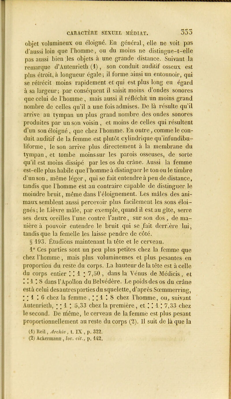 objet volumineux ou éloigné. En général, elle ne voit pas d'aussi loin que l'homme, ou du moins ne distingue-t-elle pas aussi bien les objets à une grande distance. Suivant la remarque d'Autenrieth (1), son conduit auditif osseux est plus étroit, à longueur égale; il forme ainsi un entonnoir, qui se rétrécit moins rapidement et qui est plus long eu égard à sa largeur; par conséquent il saisit moins d'ondes sonores que celui de l'homme , mais aussi il réfléchit un moins grand nombre de celles qu'il a une fois admises. De là résulte qu'il arrive au tympan un plus grand nombre des ondes sonores produites par un son voisin , et moins de celles qui résultent d'un son éloigné, que chez l'homme. En outre ^ comme le con- duit auditif de la femme est plutôt cylindrique qu'infundibu- liforme, le son arrive plus directement à la membrane du tympan, et tombe moins sur les parois osseuses, de sorte qu'il est moins dissipé par les os du crâne. Aussi la femme est-elle plus habile que l'homme à distinguer le ton ou le timbre d'un son, même léger, qui se fait entendre à peu de distance, tandis que l'homme est au contraire capable de distinguer le moindre bruit, même dans l'éloignement. Les mâles des ani- maux semblent aussi percevoir plus facilement les sons éloi- gnés; le Lièvre mâle, par exemple, quand il est au gîte, serre ses deux oreilles l'une contre l'autre, sur son dos , de ma- nière à pouvoir entendre le bruit qui se .fait derrière lui, tandis que la femelle les laisse pendre de côté. § 193. Étudions maintenant la tête et le cerveau. 1 Ces parties sont un peu plus petites chez la femme que chez l'homme, mais plus volumineuses et plus pesantes en proportion du reste du corps. La hauteur de la tête est à celle du corps entier l 7,50 , dans la Vénus de Médicis , et I II 8 dans l'Apollon du Belvédère. Le poids des os du crâne esta celui desauiresparties du squelette, d'après Sœmmerring, ; M I G chez la femme , ; ; 1 I 8 chez l'homme, ou^ suivant Autenrieih, * *. 1 *. 5,33 chez la première, et'.'.l'. 7,33 chez le second. De niême, le cerveau de la femme est plus pesant proportionnellement au reste du corps (2). il suit de là que la (1) Reil, ylrchiv, t. IX , p. 322. (2) Ackermann , loc. cit., p, 142.