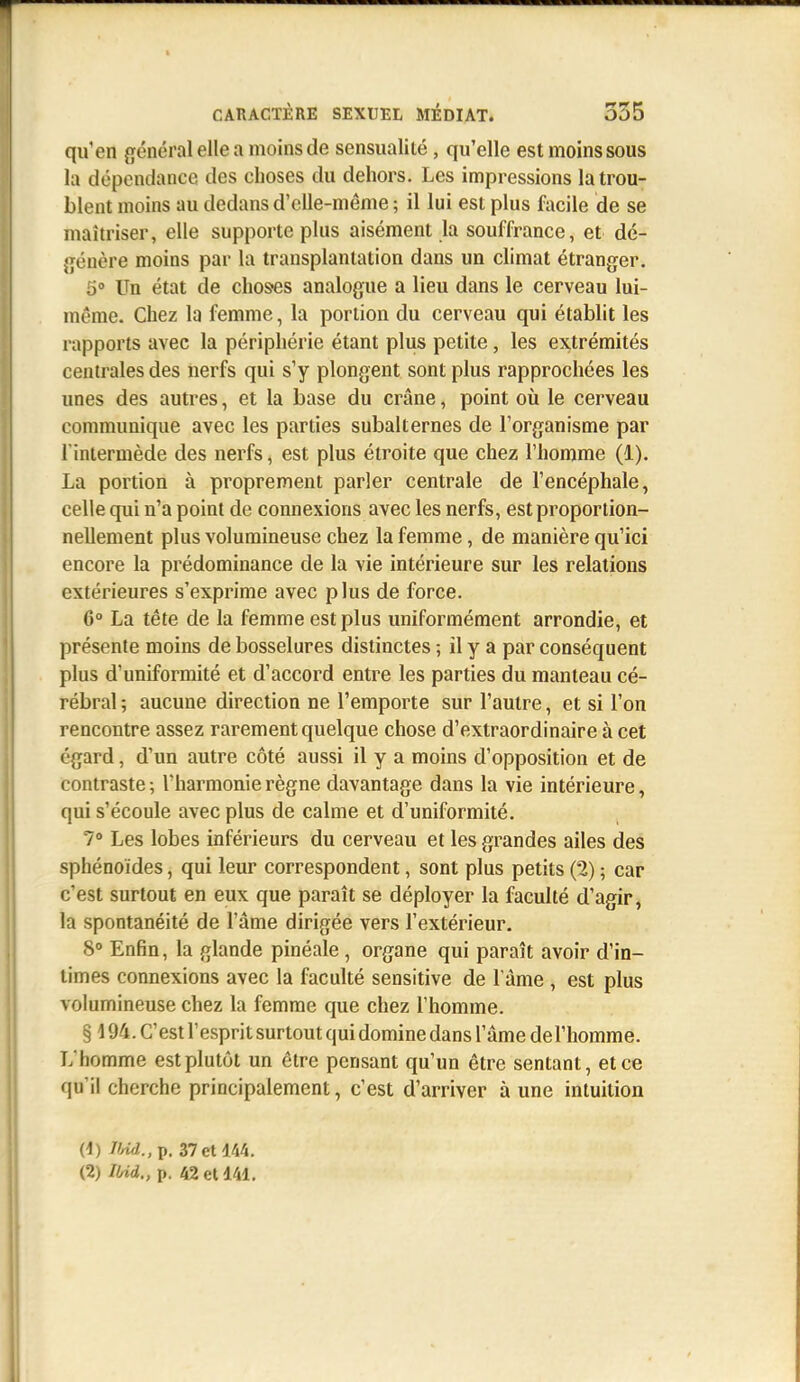 qu'en général elle a moins de sensualité, qu'elle est moins sous la dépendance des choses du dehors. Les impressions la trou- blent moins au dedans d'elle-même ; il lui est plus facile de se maîtriser, elle supporte plus aisément la souffrance, et dé- génère moins par la transplantation dans un climat étranger. 5» Un état de choses analogue a lieu dans le cerveau lui- même. Chez la femme, la portion du cerveau qui établit les rapports avec la périphérie étant plus petite, les extrémités centrales des nerfs qui s'y plongent sont plus rapprochées les unes des autres, et la base du crâne, point où le cerveau communique avec les parties subalternes de l'organisme par l'intermède des nerfs, est plus étroite que chez l'homme (1). La portion à proprement parler centrale de l'encéphale, celle qui n'a point de connexions avec les nerfs, est proportion- nellement plus volumineuse chez la femme, de manière qu'ici encore la prédominance de la vie intérieure sur les relations extérieures s'exprime avec plus de force. 6° La tête de la femme est plus uniformément arrondie, et présente moins de bosselures distinctes ; il y a par conséquent plus d'uniformité et d'accord entre les parties du manteau cé- rébral ; aucune direction ne l'emporte sur l'autre, et si l'on rencontre assez rarement quelque chose d'extraordinaire à cet égard, d'un autre côté aussi il y a moins d'opposition et de contraste ; l'harmonie règne davantage dans la vie intérieure, qui s'écoule avec plus de calme et d'uniformité. 7» Les lobes inférieurs du cerveau et les grandes ailes des sphénoïdes, qui leur correspondent, sont plus petits (2) ; car c'est surtout en eux que paraît se déployer la faculté d'agir, la spontanéité de l'âme dirigée vers l'extérieur. 8° Enfin, la glande pinéale, organe qui paraît avoir d'in- times connexions avec la faculté sensitive de l'âme , est plus volumineuse chez la femme que chez l'homme. § 194. C'est l'esprit surtout qui domine dans l'âme del'homme. L'homme est plutôt un être pensant qu'un être sentant, et ce qu'il cherche principalement, c'est d'arriver à une intuition 0) md.,p. 37ct w«. (2) Ilrid., p. 42 el 141.