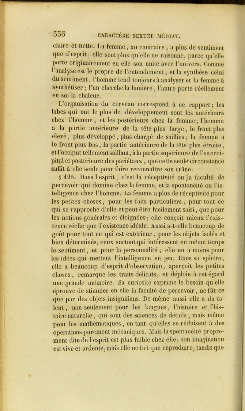 claire et nette. La femme, au contraire, a plus de sentiment que d'esprit; elle sent plus qu'elle ne raisonne, parce qu'elle porte originairement en elle son unité avec l'univers. Comme l'analyse est le propre de l'entendement, et la synthèse celui du sentiment, Thomme tend toujours à analyser et la femme à synthétiser ; l'un cherche la lumière, l'autre porte réellement en soi la chaleur. L'organisation du cerveau correspond à ce rapport; les lobes qui ont le plus de développement sont les antérieurs chez l'homme, et les postérieurs chez la femme ; l'homme a la partie antérieure de la tête plus large, le front plus élevé, plus développé, plus chargé de saillies ; la femme a le front plus bas, la partie antérieure de la tête plus étroite, et l'occiput tellement saillant, à la partie supérieure de l'os occi- pital et postérieure des pariétaux, que cette seule circonstance suffit à elle seule pour faire reconnaître son crâne. § 195. Dans l'esprit, c'est la réceptivité ou la faculté de percevoir qui domine chez la femme, et la spontanéité ou l'in- telligence chez l'homme. La femme a plus de réceptivité pour les petites choses, pour ^les faits particuhers , pour tout ce qui se rapproche d'elle et peut être facilement saisi, que pour les notions générales et éloignées ; elle conçoit mieux l'exis- tence réelle que l'existence idéale. Aussi a-t-elle beaucoup de goût pour tout ce qui est extérieur , pour les objets isolés et bien déterminés, ceux surtout qui intéressent en même temps le sentiment, et pour la personnalité ; elle en a moins pour les idées qui mettent l'intelligence en jeu. Dans sa splière, elle a beaucoup d'esprit d'observation, aperçoit les petites choses , remarque les traits délicats, et déploie à cet égard une grande mémoire. Sa curiosité exprime le besoin qu'elle éprouve de stimuler en elle la faculté de percevoir, ne fût-ce que par des objets insignifians. De même aussi elle a du ta- lent, non seulement pour les langues, l'histoire et l'his- toire naturelle , qui sont des sciences de détails , mais même pour les mathématiques, en tant qu'elles se réduisent à des opérations purement mécaniques. Mais la spontanéité propre- ment dite de l'esprit est plus faible chez elle; son imagination est vive et ardente, mais elle ne fait que reproduire^ tandis que