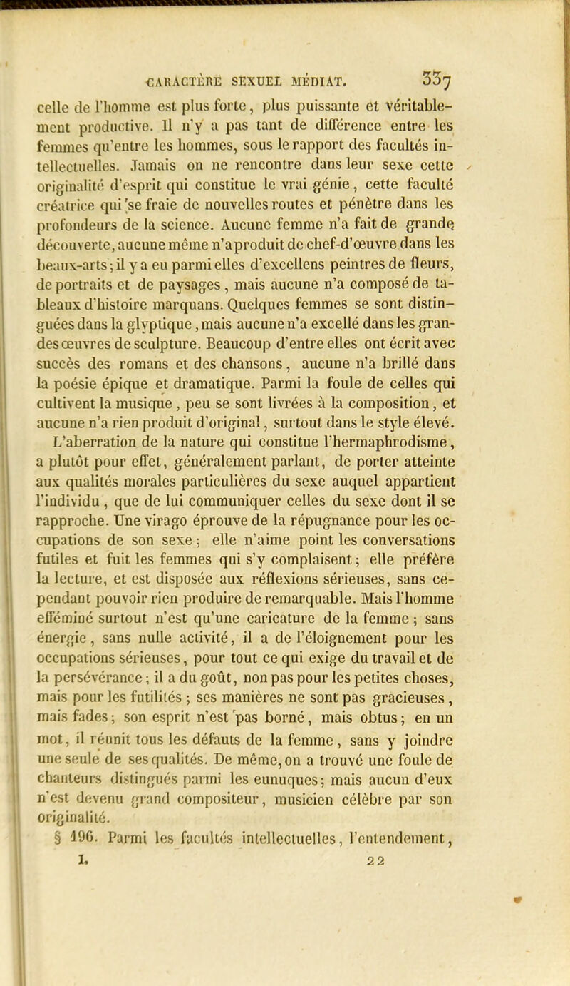 celle de l'iiomme est plus forte, plus puissante et véritable- ment productive. 11 n'y a pas tant de différence entre les femmes qu'entre les hommes, sous le rapport des facultés in- tellectuelles. Jamais on ne rencontre dans leur sexe cette y originalité d'esprit qui constitue le vrai génie, cette faculté créatrice qui 'se fraie de nouvelles routes et pénètre dans les profondeurs de la science. Aucune femme n'a fait de grandq découverte, aucune même n'aproduit de chef-d'œuvre dans les beaux-arts ; il y a eu parmi elles d'excellens peintres de fleurs, de portraits et de paysages , mais aucune n'a composé de ta- bleaux d'histoire marquans. Quelques femmes se sont distin- guées dans la glyptique, mais aucune n'a excellé dans les gran- des œuvres de sculpture. Beaucoup d'entre elles ont écrit avec succès des romans et des chansons, aucune n'a brillé dans la poésie épique et dramatique. Parmi la foule de celles qui cultivent la musique , peu se sont livrées à la composition, et aucune n'a rien produit d'original, surtout dans le style élevé. L'aberration de la nature qui constitue l'hermaphrodisme, a plutôt pour effet, généralement parlant, de porter atteinte aux qualités morales particulières du sexe auquel appartient l'individu , que de lui communiquer celles du sexe dont il se rapproche. Une virago éprouve de la répugnance pour les oc- cupations de son sexe ; elle n'aime point les conversations futiles et fuit les femmes qui s'y complaisent ; elle préfère la lecture, et est disposée aux réflexions sérieuses, sans ce- pendant pouvoir rien produire de remarquable. Mais l'homme efféminé surtout n'est qu'une caricature de la femme ; sans énergie, sans nulle activité, il a de l'éloignement pour les occupations sérieuses, pour tout ce qui exige du travail et de la persévérance ; il a du goût, non pas pour les petites choses, mais pour les futilités ; ses manières ne sont pas gracieuses, mais fades ; son esprit n'est pas borné, mais obtus ; en un mot, il réunit tous les défauts de la femme , sans y joindre une seule de ses qualités. De même, on a trouvé une foule de chanteurs distingués parmi les eunuques; mais aucun d'eux n'est devenu grand compositeur, musicien célèbre par son originalité. § 196. Parmi les facultés inlellecluelles, l'entendement, 1» 22