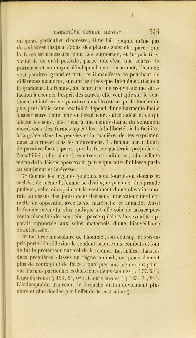 CARACTÈKE SEXUEL MEDIAT. 345 lin genre particulier d'adresse; il ne lui répugne même pas de s'abaisser jusqu'à l'abus des plaisirs sensuels, parce que la force est nécessaire pour les supporter, et jusqu'à tirer vanité de ce qu'il possède, parce que c'est une source de puissance et un moyen d'indépendance. En un mot, l'homme veut paraître grand et fort, et il manifeste ce penchant de dillérentes manières, suivant les idées que lui-même attache à la grandeur. La femme, au contraire, ne trouve aucune satis- faction à occuper l'esprit des autres, elle vent agir sur le sen- timent et intéresser; paraître aimable est ce qui la touche de plus près. Mais cette amabilité dépend d'une harmonie facile à saisir entre l'intérieur et l'extérieur, entre l'idéal et ce qui affecte les sens; elle tient à une manifestation du sentiment moral sous des formes agréables, à la liberté, à la facilité, à la grâce dans les pensées et la manière de les exprimer, dans la forme et tous les mouvemens. La femme aur;iit honte de paraître forte, parce que la force porterait préjudice à l'amabilité ; elle aime à montrer sa faiblesse, elle affecte même de la laisser apercevoir, parce que cette faiblesse parle au sentiment et intéresse. ' 7» Comme les organes génitaux sont tournés en dedans et cachés, de même la femme se distingue par une plus grande pudeur, celle-ci exprimant le sentiment d'une élévation mo- rale au dessus des jouissances des sens, une valeur intellec- tuelle en opposition avec la vie matérielle et animale. Aussi la femme même la plus pudique a-t-elle soin de laisser per- cer la fécondité de son sein , parce qu'alors la sexualité ap- paraît rapportée aux soins maternels d'une bienveillance désintéressée. 8 La force musculaire de l'homme, son courage et son es- prit porté à la réflexion le rendent propre aux combats et font de lui le protecteur naturel de la femme. Les mâles, dans les deux premières classes du règne animal, ont généralement plus de courage et de force : quelques uns même sont pour- vus d'armes particulières dans leurs dents canines ( § 177, 2° ), leurs éperons (§ ^83, 5», 6» ) et leurs cornes ( § 183, 7°, 8 ). L'indomptable Taureau, le farouche étalon deviennent plus doux et plus dociles par l'effet de la castration.;;