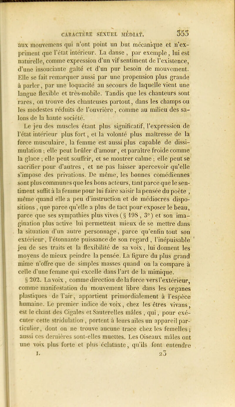 aux mouvcmons qui n'ont point un but mécanique et n'ex- priment que l'état intérieur. La danse , par exemple, lui est naturelle, comme expression d'un vif sentiment de l'existence, d'une insouciante gaîlé et d'un pur besoin de mouvement. Elle se l'ait remarquer aussi par une propension plus grande à parler, par ime loquacité au secours de laquelle vient une langue flexible et très-mobile. Tandis que les chanteurs sont rares, on trouve des chanteuses partout, dans les champs ou les modestes réduits de l'ouvrière, comme au miheu des sa- lons de la haute société. Le jeu des muscles étant plus significatif, l'expression de l'état intérieur plus fort, et la volonté plus maîtresse de la force musculaire, la femme est aussi plus capable de dissi- mulation; elle peut brûler d'amour, et paraître froide comme la glace ; elle peut souffrir, et se montrer calme ; elle peut se sacrifier pour d'autres , et ne pas laisser apercevoir qu'elle s'impose des privations. De même, les bonnes comédiennes sont plus communes que les bons acteurs, tant parce que le sen- timent suffit à la femme pour lui faire saisir la pensée du poète , même quand elle a peu d'instruction et de médiocres dispo- sitions , que parce qu'elle a plus de tact pour exposer le beau, parce que ses sympathies plus vives (§ 198, 3°) et son ima- gination plus active lui permettent mieux de se mettre dans la situation d'un autre personnage, parce qu'enfin tout son extérieur, l'étonnante puissance de son regard, l'inépuisable jeu de ses traits et la flexibilité de sa voix, lui donnent les moyens de mieux peindre la pensée. La figure du plus grand mime n'offre que de simples masses quand on la compare à celle d'une femme qui excelle dans l'art de la mimique. §202. La voix, comme direction de la force vers l'extérieur, comme manifestation du mouvement libre dans les organes plastiques de l'air, appartient primordialement à l'espèce humaine. Le premier indice de voix, chez les êtres vivans, est le chant des Cigales et Sauterelles mâles , qui, pour exé- cuter cette stridulation , portent à leurs ailes un appareil par- ticulier, dont on ne trouve aucune trace chez les femelles; aussi CCS dernières sont-elles muettes. Les Oiseaux mâles ont une voix plus forte et plus éclatante, qu'ils font entendre