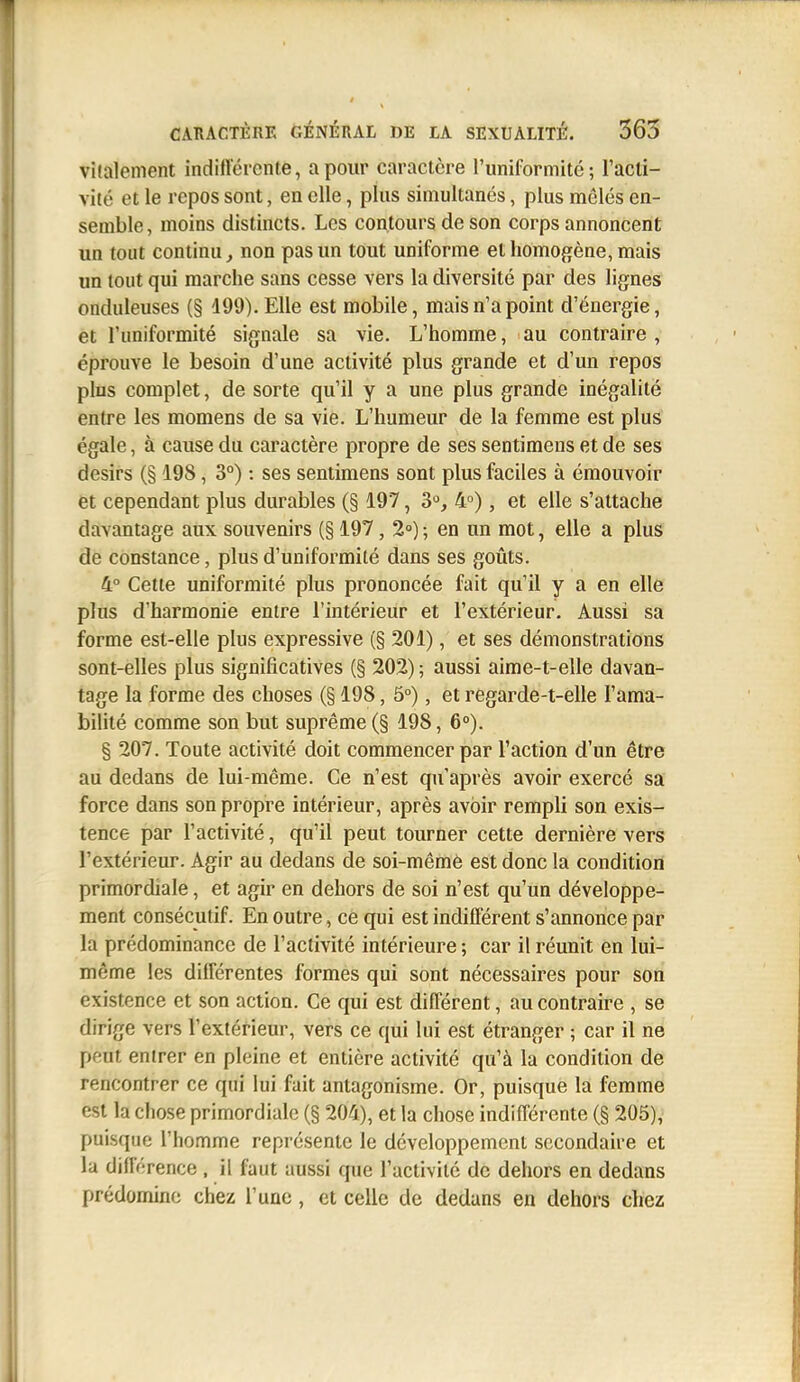 vilaleiiient indiflércnte, a pour caractère l'uniformité; l'acti- vité et le repos sont, en elle, plus simultanés, plus mêlés en- semble, moins distincts. Les contours de son corps annoncent un tout continu, non pas un tout uniforme et homogène, mais un tout qui marche sans cesse vers la diversité par des lignes onduleuses (§ 499). Elle est mobile, mais n'a point d'énergie, et l'uniformité signale sa vie. L'homme, au contraire , éprouve le besoin d'une activité plus grande et d'un repos plus complet, de sorte qu'il y a une plus grande inégalité entre les momens de sa vie. L'humeur de la femme est plus égale, à cause du caractère propre de ses sentimens et de ses désirs (§ 198, 3°) : ses sentimens sont plus faciles à émouvoir et cependant plus durables (§ 197, 3>^, 4°), et elle s'attache davantage aux souvenirs (§ 197, 2») ; en un mot, elle a plus de constance, plus d'uniformité dans ses goûts. 4° Cette uniformité plus prononcée fait qu'il y a en elle plus d'harmonie entre l'intérieur et l'extérieur. Aussi sa forme est-elle plus expressive (§ 201), et ses démonstrations sont-elles plus significatives (§ 202) ; aussi aime-t-elle davan- tage la forme des choses (§ 198, 5°), et regarde-t-elle l'ama- bilité comme son but suprême (§ 198, 6°). § 207. Toute activité doit commencer par l'action d'un être au dedans de lui-même. Ce n'est qu'après avoir exercé sa force dans son propre intérieur, après avoir rempli son exis- tence par l'activité, qu'il peut tourner cette dernière vers l'extérieur. Agir au dedans de soi-mêmè est donc la condition primordiale, et agir en dehors de soi n'est qu'un développe- ment consécutif. En outre, ce qui est indifférent s'annonce par la prédominance de l'activité intérieure ; car il réunit en lui- môme les différentes formes qui sont nécessaires pour son existence et son action. Ce qui est différent, au contraire , se dirige vers l'extérieur, vers ce qui lui est étranger ; car il ne peut entrer en pleine et entière activité qu'à la condition de rencontrer ce qui lui fait antagonisme. Or, puisque la femme est la chose primordiale (§ 204), et la chose indifférente (§ 205), puisque l'homme représente le développement secondaire et la différence . il faut aussi que l'activité de dehors en dedans prédomino chez l'une, et celle de dedans en dehors chez