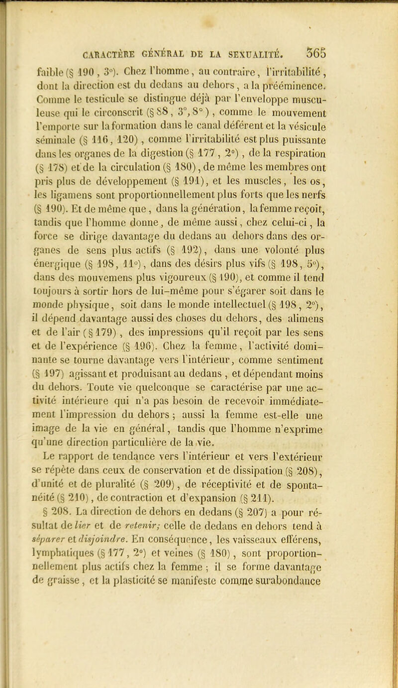 faible(§ 190, 3°). Chezlliomme, au contraire, rirritabilité, dont la direction est du dedans au dehors, a la prééminence. Comme le testicule se distingue déjà par l'enveloppe muscu- leiise qui le circonscrit (§88, 3, 8°), comme le mouvement l'emporte sur la formation dans le canal déférent et la vésicule séminale (§ 136, 120), comme l'irritabilité est plus puissante dans les organes de la digestion (§ 177 , 2°), de la respiration (§ 178) et de la circulation (§ 180), de même les membres ont pris plus de développement (§ 191), et les muscles, les os, les ligamens sont proportionnellement plus forts que les nerfs (§ 190). Et de même que, dans la génération, la femme reçoit, tandis que l'homme donne, de même aussi, chez celui-ci, la force se dirige davantage du dedans au dehors dans des or- ganes de sens plus actifs (§ 192^, dans une volonté plus énergique (§ 198, ll*^), dans des désirs plus vifs (§ 198, 5°), dans des mouvemens plus vigoureux (§ 190), et comme il tend toujours à sortir hors de lui-même pour s'égarer soit dans le monde physique, soit dans le monde intellectuel(§ 198, 2°), il dépend davantage aussi des choses du dehors, des alimens et de l'air ( § 179), des impressions qu'il reçoit par les sens et de l'expérience (§ 196). Chez la femme, l'activité domi- nante se tourne davantage vers l'intérieur, comme sentiment (§ 197) agissant et produisant au dedans , et dépendant moins du dehors. Toute vie quelconque se caractérise par une ac- tivité intérieure qui n'a pas besoin de recevoir immédiate- ment l'impression du dehors ; aussi la femme est-elle une image de la vie en général, tandis que l'homme n'exprime qu'une direction particulière de la vie. Le rapport de tendance vers l'intérieur et vers l'extérieur se répète dans ceux de conservation et de dissipation (§ 208), d'unité et de pluralité (§ 209), de réceptivité et de sponta- néité (§ 210), de contraction et d'expansion (§ 211). § 208. La direction de dehors en dedans (§ 207) a pour ré- sultat de lier et de retenir; celle de dedans en dehors tend à séparer eAdisjoindre. En conséquence, les vaisseaux efférens, lymphatiques (§ 177, 2°) et veines (§ 180), sont proportion- nellement plus actifs chez la femme ; il se forme davantage de graisse, et la plasticité se manifeste comme surabondance