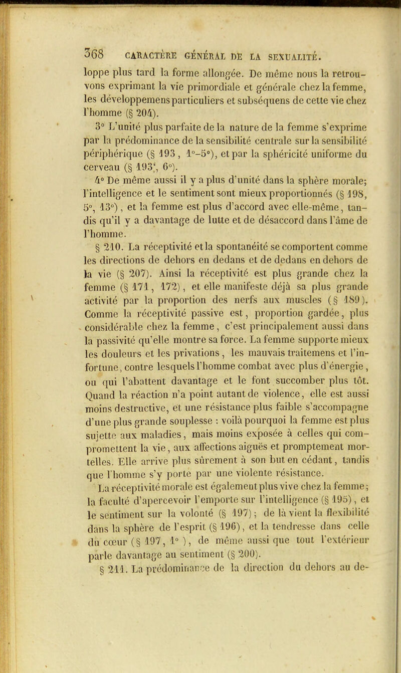 loppe plus tard la forme allongiée. De même nous la retrou- vons exprimant la vie primordiale et générale chez la femme, les développemens particuliers et subséquens de cette vie chez l'homme (§ 204). 3° L'unité plus parfaite de la nature de la femme s'exprime par la prédominance de la sensibilité centrale sur la sensibilité périphérique (§ 193 , l°-5»), et par la sphéricité uniforme du cerveau (§ 193', 6°). 4» De même aussi il y a plus d'unité dans la sphère morale; rintelligence et le sentiment sont mieux proportionnés (§ 198, 5°, 13°), et la femme est plus d'accord avec elle-même, tan- dis qu'il y a davantage de lutte et de désaccord dans 1 ame de l'homme. § 210. La réceptivité et la spontanéité se comportent comme les directions de dehors en dedans et de dedans en dehors de )a vie (§ 207). Ainsi la réceptivité est plus grande chez la femme (§ 171, 172), et elle manifeste déjà sa plus grande activité par la proportion des nerfs aux muscles (§ 189). Comme la réceptivité passive est, proportion gardée, plus considérable chez la femme, c'est principalement aussi dans la passivité qu'elle montre sa force. La femme supporte mieux les douleurs et les privations, les mauvais traitemens et l'in- fortune, contre lesquels l'homme combat avec plus d'énergie, ou qui l'abattent davantage et le font succomber plus tôt. Quand la réaction n'a point autant de violence, elle est aussi moins destructive, et une résistance plus faible s'accompagne d'une plus grande souplesse : voilà pourquoi la femme est plus sujette aux maladies, mais moins exposée à celles qui com- promettent la vie, aux affections aiguës et promptement mor- telles. Elle arrive plus sûrement à son but en cédant, tandis que l'homme s'y porte par une violente résistance. La réceptivité morale est également plus vive chez la femme ; la faculté d'apercevoir l'emporte sur l'intelligence (§ 195), et le sentiment sur la volonté (§ 197); de là vient la flexibilité dans la sphère de l'esprit (§ 196), et la tendresse dans celle du cœur (§ 197, 1° ), de même aussi que tout l'extérieur parle davantage au sentiment (§ 200). § 211. La prédominance de la direction du dehors au de-