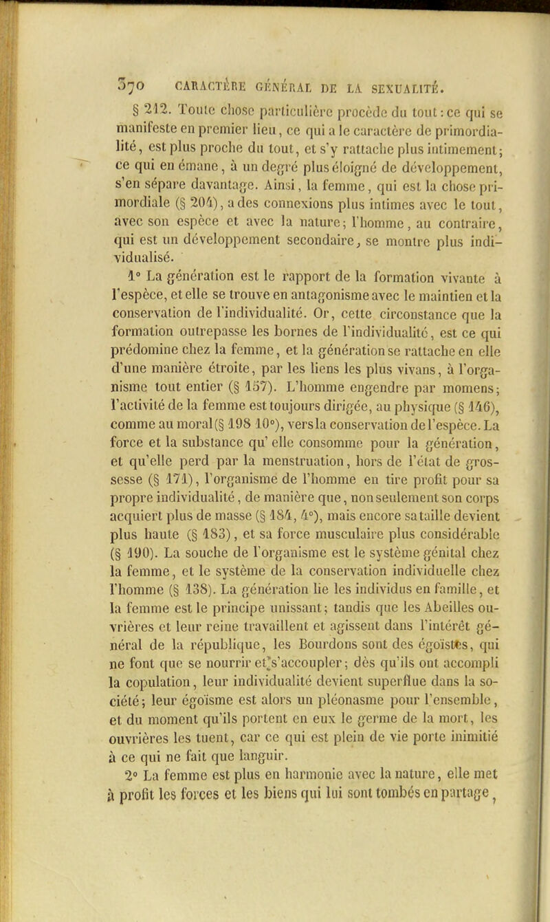 § 212. Toute chose parliciilière procède du tout:ce qui se manifeste en premier lieu, ce qui a le caractère de primordia- lité, est plus proche du tout, et s'y rattache plus intimement; ce qui en émane, à un degré plus éloigné de développement, s'en sépare davantage. Ainsi, la femme, qui est la chose pri- mordiale (§ 204), a des connexions plus intimes avec le tout, avec son espèce et avec la nature; l'homme, au contraire, qui est un développement secondaire, se montre plus indi- vidualisé. 1° La génération est le rapport de la formation vivante à l'espèce, et elle se trouve en antagonisme avec le maintien et la conservation de l'individualité. Or, cette circonstance que la formation outrepasse les bornes de Tindividualité, est ce qui prédomine chez la femme, et la génération se rattache en elle d'une manière étroite, par les liens les plus vivans, à l'orga- nisme tout entier (§ 157). L'homme engendre par momens; l'activité de la femme est toujours dirigée, au physique (§ 146), comme au moral(§ 198 10°), vers la conservation del'espèce. La force et la substance qu' elle consomme pour la génération, et qu'elle perd par la menstruation, hors de l'état de gros- sesse (§ 171), l'organisme de l'homme en tire profit pour sa propre individualité, de manière que, non seulement son corps acquiert plus de masse (§ 184, 4°), mais encore sa taille devient plus haute (§ 183), et sa force musculaire plus considérable (§ 190). La souche de l'organisme est le système génital chez la femme, et le système de la conservation individuelle chez l'homme (§ 138). La génération lie les individus en famille, et la femme est le principe unissant; tandis que les Abeilles ou- vrières et leur reine travaillent et agissent dans l'intérêt gé- néral de la république, les Bourdons sont des égoïsfcfcs, qui ne font que se nourrir et^s'accoupler; dès qu'ils ont accompli la copulation, leur individualité devient superflue dans la so- ciété; leur égoïsme est alors un pléonasme pour l'ensemble, et du moment qu'ils portent en eux le germe de la mort, les ouvrières les tuent, car ce qui est plein de vie porte inimitié à ce qui ne fait que languir. 2° La femme est plus en harmonie avec la nature, elle met à profit les forces et les biens qui lui sont tombes en partage ^