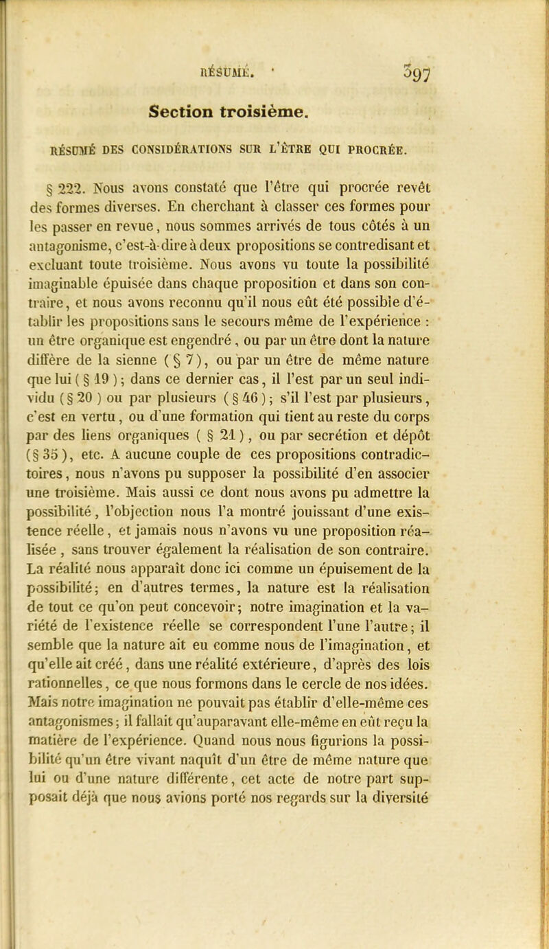 Section troisième. RÉSUMÉ DES CONSIDÉRATIONS SUR L'ÊTRE QUI PROCRÉE. § 222. Nous avons constaté que l'être qui procrée revêt des formes diverses. En cherchant à classer ces formes pour les passer en revue, nous sommes arrivés de tous côtés à un antagonisme, c'est-à-dire à deux propositions se contredisant et excluant toute troisième. Nous avons vu toute la possibilité imaginable épuisée dans chaque proposition et dans son con- traire, et nous avons reconnu qu'il nous eût été possible d'é- tablh* les propositions sans le secours même de l'expérience : un être organicpie est engendré, ou par un être dont la nature diffère de la sienne ( § 7 ), ou par un être de même nature que lui ( § 19 ) ; dans ce dernier cas, il l'est par un seul indi- vidu ( § 20 ) ou par plusieurs ( § 46 ) ; s'il l'est par plusieurs, c'est en vertu, ou d'une formation qui tient au reste du corps par des liens organiques ( § 21 ), ou par sécrétion et dépôt (§ 35 ), etc. A aucune couple de ces propositions contradic- toires , nous n'avons pu supposer la possibilité d'en associer une troisième. Mais aussi ce dont nous avons pu admettre la possibilité, l'objection nous l'a montré jouissant d'une exis- tence réelle, et jamais nous n'avons vu une proposition réa- lisée , sans trouver également la réalisation de son contraire. La réalité nous apparaît donc ici comme un épuisement de la possibilité; en d'autres termes, la nature est la réalisation de tout ce qu'on peut concevoir; notre imagination et la va- riété de l'existence réelle se correspondent l'une l'autre ; il semble que la nature ait eu comme nous de l'imagination, et qu'elle ait créé, dans une réalité extérieure, d'après des lois rationnelles, ce que nous formons dans le cercle de nos idées. Mais notre imagination ne pouvait pas établir d'elle-même ces antagonismes ; il fallait qu'auparavant elle-même en eût reçu la matière de l'expérience. Quand nous nous figurions la possi- bilité qu'un être vivant naquît d'un être de même nature que lui ou d'une nature différente, cet acte de notre part sup- posait déjà que nous avions porté nos regards sur la diversité