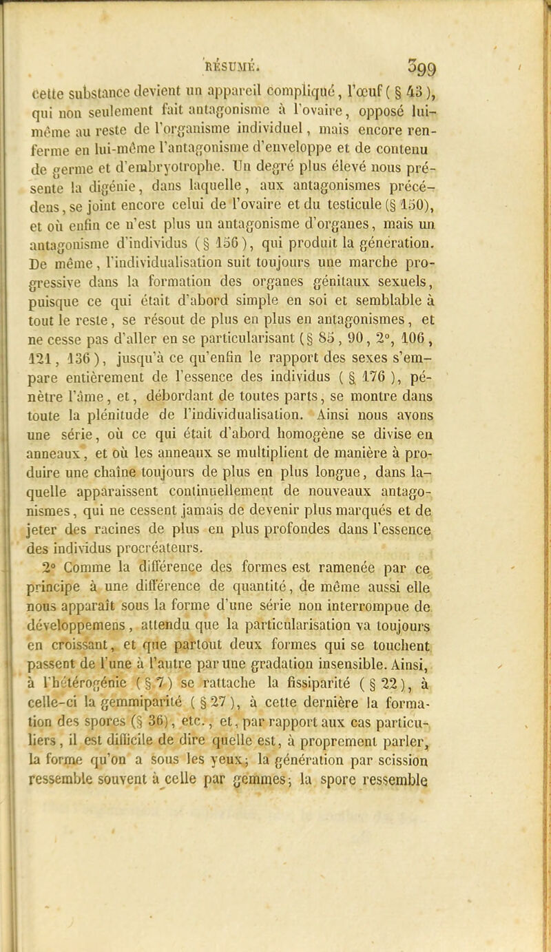 cette substance devient un appareil compliqué, l'œuf ( § 43 ), qui non seulement fait antagonisme à l'ovaire, opposé lui- même au reste de l'org'anisme individuel, mais encore ren- ferme en lui-même l'antafjonisme d'enveloppe et de contenu de germe et d'embryoïrophe. Un degré plus élevé nous pré- sente la digénie, dans laquelle, aux antagonismes précé- dens, se joint encore celui de l'ovaire et du testicule (§ loO), et où enfin ce n'est plus un antagonisme d'organes, mais un antagonisme d'individus (§ 156), qui produit la génération. De même, l'individualisation suit toujours une marche pro- gressive dans la formation des organes génitaux sexuels, puisque ce qui était d'abord simple en soi et semblable à tout le reste, se résout de plus en plus en antagonismes, et ne cesse pas d'aller en se particularisant (§ 85, 90, 2°, 106, 121, 136), jusqu'à ce qu'enfin le rapport des sexes s'em- pare entièrement de l'essence des individus ( §^ 176 ), pé- nètre l'àme, et, débordant de toutes parts, se montre dans toute la plénitude de l'individualisation. Ainsi nous avons une série, où ce qui était d'abord homogène se divise en anneaux , et où les anneaux se multiplient de manière à pro- duire une chaîne toujours de plus en plus longue, dans la-ry quelle apparaissent continuellement de nouveaux antago- nismes , qui ne cessent jamais de devenir plus marqués et de jeter des racines de plus en plus profondes dans l'essence des individus procréateurs. 2° Comme la différence des formes est ramenée par ce principe à une différence de quantité, de même aussi elle nous apparaît sous la forme d'une série non interrompue de développemens, attendu que la particularisation va toujours en croissant, et que partout deux formes qui se touchent passent de l'une à l'autre par une gradation insensible. Ainsi, à Ihélérogénie (§.7.) se rattache la fissiparité (§22), à celle-ci la gemmipariié (§27), à cette dernière la forma- tion des spores 36), etc., et, par rapport aux cas particu-, liers, il est difiicile de dire quelle est, à proprement parler, la forme qu'on a sous les yeux; la génération par scission ressemble souvent à celle par gemmes; la spore ressemble