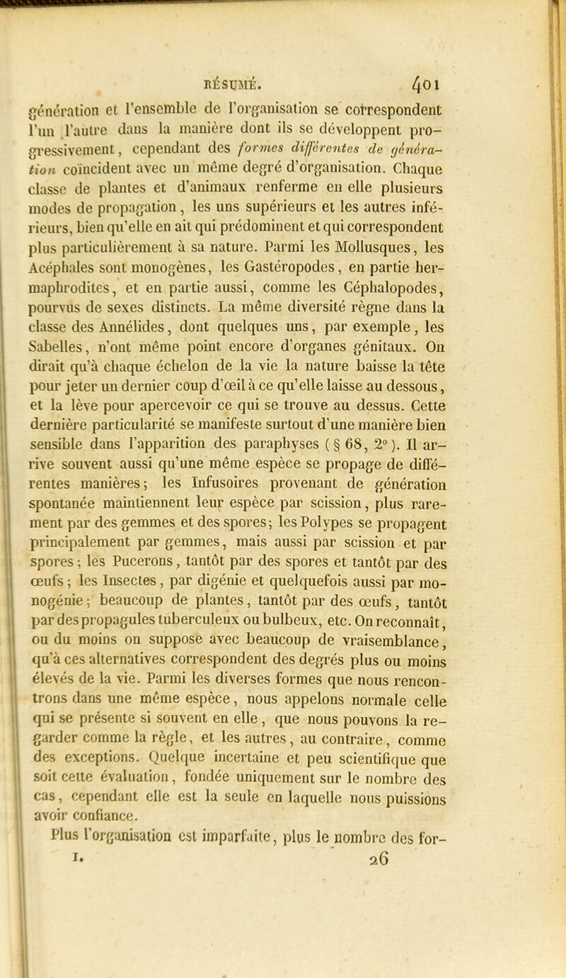 génération et l'ensemble de rorganisation se correspondent l'un J'aùtre dans la manière dont ils se développent pro- gressivement, cependant des formes différentes de généra- tion coïncident avec un même degré d'organisation. Chaque classe de plantes et d'animaux renferme en elle plusieurs modes de propagation, les uns supérieurs et les autres infé- rieurs, bien qu'elle en ait qui prédominent et qui correspondent plus particulièrement à sa nature. Parmi les Mollusques, les Acéphales sont monogènes, les Gastéropodes, en partie her- maphrodites, et en partie aussi, comme les Céphalopodes, pourvus de sexes distincts. La même diversité règne dans la classe des Annélides, dont quelques uns, par exemple, les Sabelles, n'ont même point encore d'organes génitaux. On dirait qu'à chaque échelon de la vie la nature baisse la tête pour jeter un dernier coup d'œil à ce qu'elle laisse au dessous, et la lève pour apercevoir ce qui se trouve au dessus. Cette dernière particularité se manifeste surtout d'une manière bien sensible dans l'apparition des paraphyses (§68, 2°). Il ar- rive souvent aussi qu'une même espèce se propage de diffé- rentes manières; les Infusoires provenant de génération spontanée maintiennent leur espèce par scission, plus rare- ment par des gemmes et des spores; les Polypes se propagent principalement par gemmes, mais aussi par scission et par spores ; les Pucerons, tantôt par des spores et tantôt par des œufs ; les Insectes, par digénie et quelquefois aussi par mo- nogénie : beaucoup de plantes, tantôt par des œufs, tantôt par des propagules tuberculeux ou bulbeux, etc. On reconnaît, ou du moins on suppose avec beaucoup de vraisemblance, qu'à ces alternatives correspondent des degrés plus ou moins élevés de la vie. Parmi les diverses formes que nous rencon- trons dans une même espèce, nous appelons normale celle qui se présente si souvent en elle, que nous pouvons la re- garder comme la règle, et les autres, au contraire, comme des exceptions. Quelque incertaine et peu scientifique que soit cette évaluation, fondée uniquement sur le nombre des cas, cependant elle est la seule en laquelle nous puissions avoir confiance. Plus l'organisation est imparfaite, plus le nombre des i'or-