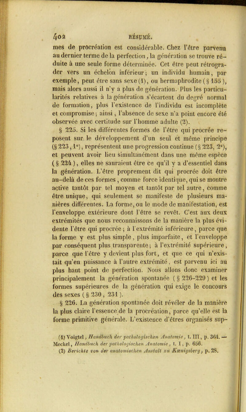mes de procréation est considérable. Chez l'être parvenu au dernier terme de la perfection, la génération se trouve ré- duite à une seule forme déterminée. Cet être peut rétrogra- der vers un échelon inférieur; un individu humain, par exemple, peut être sans sexe (1), ou hermaphrodite ( § 166 ), mais alors aussi il n'y a plus de génération. Plus les particu- larités relatives à la génération s'écartent du degré normal de formation, plus l'existence de l'individu est incomplète et compromise ; ainsi, l'absence de sexe n'a point encore été observée avec certitude sur l'homme adulte (2). § 225. Si les différentes formes de l'être qui procrée re- posent sur le développement d'un seul et même principe (§ 223,1°), représentent une progression continue (§ 223, 2°), et peuvent avoir lieu simultanément dans une même espèce ( § 224 ), elles ne sauraient être ce qu'il y a d'essentiel dans la génération. L'être proprement dit qui procrée doit être au-delà de ces formes , comme force identique, qui se montre active tantôt par tel moyen et tantôt par tel autre, comme être unique, qui seulement se manifeste de plusieurs ma- nières différentes. La forme, ou le mode de manifestation, est l'enveloppe extérieure dont l'être se revêt. C'est aux deux extrémités que nous reconnaissons de la manière la plus évi- dente l'être qui procrée 5 à l'extrémité inférieure, parce que la forme y est plus simple, plus imparfaite, et l'enveloppe par ronséquent plus transparente ; à l'extrémité supérieure, parce que l'être y devient plus fort, et que ce qui n'exis- tait qu'en puissance à l'autre extrémité, est parvenu ici au plus haut point de perfection. Nous allons donc examiner principalement la génération spontanée ( § 226-229 ) et les formes supérieures de la génération qui exige le concours des sexes ( § 230, 231 ). § 226. La génération spontanée doit révéler de la manière la plus claire l'essence de la procréation, parce qu'elle est la forme primitive générale. L'existence d'êtres organisés sup- (1) Voigtel, Handhuch der pathologischen Anatomic, t. lit, p. 364. — Meckel, Handhuch derpatlioloijischen Anatomie, t. I, p. 656. (2) Berichto von dei' anatomischen Anstalt su Kœ7iiysberg f p. 28,