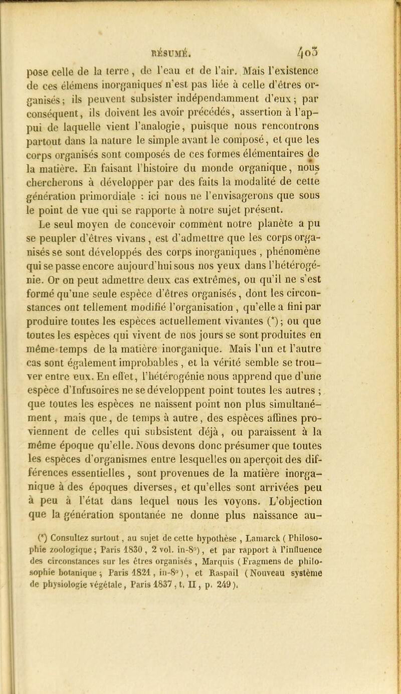 pose celle de la terre, de l'eau et de l'air. Mais l'existence de ces élémens inorganique^ n'est pas liée à celle d'êtres or- ganisés ; ils peuvent subsister indépendamment d'eux ; par conséquent, ils doivent les avoir précédés, assertion à l'ap- pui de laquelle vient l'analogie, puisque nous rencontrons partout dans la nature le simple avant le composé, et que les corps organisés sont composés de ces formes élémentaires de lu matière. En faisant l'histoire du monde organique, nous chercherons à développer par des faits la modalité de cette génération primordiale : ici nous ne l'envisagerons que sous le point de vue qui se rapporte à notre sujet présent. Le seul moyen de concevoir comment notre planète a pu se peupler d'êtres vivans, est d'admettre que les corps orga- nisés se sont développés des corps inorganiques , phénomène qui se passe encore aujourd'hui sous nos yeux dans l'hétérogé- nie. Or on peut admettre deux cas extrêmes, ou qu'il ne s'est formé qu'une seule espèce d'êtres organisés, dont les circon- stances ont tellement modifié l'organisation , qu'elle a fini par produire toutes les espèces actuellement vivantes (*) ; ou que toutes les espèces qui vivent de nos jours se sont produites en même temps de la matière inorganique. Mais l'un et l'autre cas sont également improbables , et la vérité semble se trou- ver entre eux. En efi'et, l'hétérogénie nous apprend que d'une espèce d'Infusoires ne se développent point toutes les autres ; que toutes les espèces ne naissent point non plus simultané- ment , mais que, de temps à autre, des espèces affines pro- viennent de celles qui subsistent déjà, ou paraissent à la même époque qu'elle. Nous devons donc présumer que toutes les espèces d'organismes entre lesquelles on aperçoit des dif- férences essentielles , sont provenues de la matière inorga- nique à des époques diverses, et qu'elles sont arrivées peu à peu à l'état dans lequel nous les voyons. L'objection que la génération spontanée ne donne plus naissance au- (*) Consultez surtout, au sujet de cette hypothèse , Lamarck ( Philoso- phie zoologique ; Paris 1830 , 2 vol. in-S), et par rapport à l'inHuence des circonstances sur les êtres organisés , Marquis (Fragmens de philo- sophie botanique ; Paris 1821, in-8 ), et Raspail ( Nouveau système de physiologie végétale, Paris 1837, t. II, p. 249),