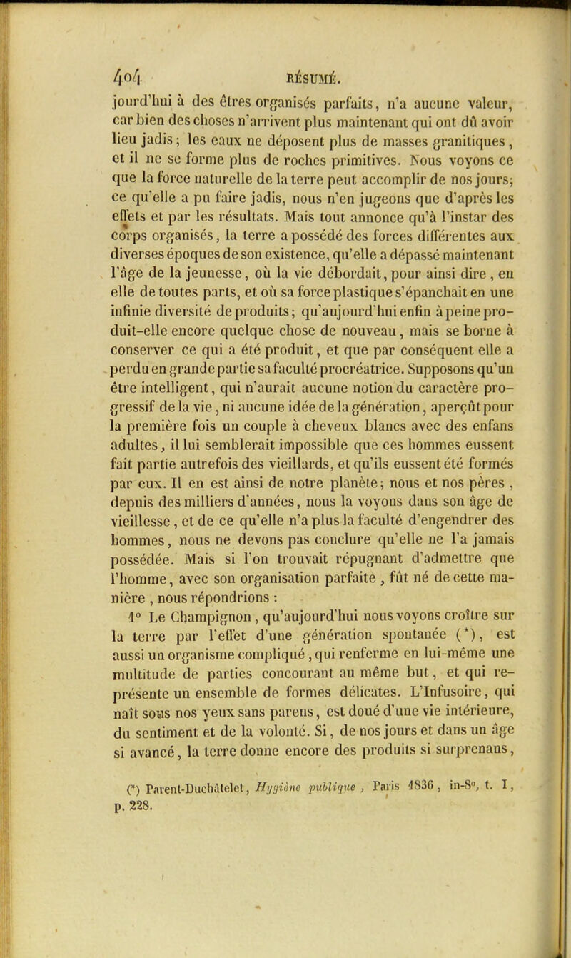 jourd'hui à des êtres organisés parfaits, n'a aucune valeur, car bien des choses n'arrivent plus maintenant qui ont dû avoir lieu jadis ; les eaux ne déposent plus de masses granitiques, et il ne se forme plus de roches primitives. Nous voyons ce que la force naturelle de la terre peut accomplir de nos jours; ce qu'elle a pu faire jadis, nous n'en jugeons que d'après les eflets et par les résultats. Mais tout annonce qu'à l'instar des corps organisés, la terre a possédé des forces différentes aux diverses époques de son existence, qu'elle a dépassé maintenant l'âge de la jeunesse, où la vie débordait, pour ainsi dire , en elle de toutes parts, et où sa force plastique s'épanchait en une infinie diversité de produits; qu'aujourd'hui enfin à peine pro- duit-elle encore quelque chose de nouveau, mais se borne à conserver ce qui a été produit, et que par conséquent elle a perdu en grande partie sa faculté procréatrice. Supposons qu'un être intelligent, qui n'aurait aucune notion du caractère pro- gressif de la vie, ni aucune idée de la génération, aperçût pour la première fois un couple à cheveux blancs avec des enfans adultes, il lui semblerait impossible que ces hommes eussent fait partie autrefois des vieillards, et qu'ils eussent été formés par eux. Il en est ainsi de notre planète; nous et nos pères , depuis des milliers d'années, nous la voyons dans son âge de vieillesse, et de ce qu'elle n'a plus la faculté d'engendrer des hommes, nous ne devons pas conclure qu'elle ne l'a jamais possédée. Mais si l'on trouvait répugnant d'admettre que l'homme, avec son organisation parfaite , fût né de cette ma- nière , nous répondrions : 1° Le Champignon, qu'aujourd'hui nous voyons croître sur la terre par l'effet d'une génération spontanée (*), est aussi un organisme compliqué, qui renferme en lui-même une multitude de parties concourant au même but, et qui re- présente un ensemble de formes délicates. L'Infusoire, qui naît soHS nos yeux sans parens, est doué d'une vie intérieure, du sentiment et de la volonté. Si, de nos jours et dans un âge si avancé, la terre donne encore des produits si surprenaas, O Pnrenl-Duchaiclct, //yf/iè/ie publique, Paris 4836, in-S», t. I, p. 228.