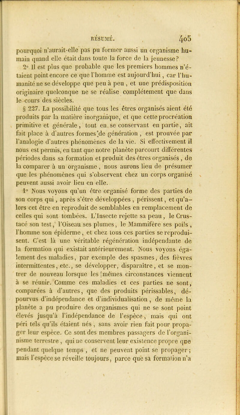 RÉSUMÉ. , pourquoi n'aurait-elle pas pu former aussi un organisme hu- maiu quand elle était dans toute la force de la jeunesse? 2° Il est plus que probable que les premiers hommes n'é- taient point encore ce que Thomme est aujourd'hui, car l'hu- manité ne se développe que peu à peu , et une prédisposition originaire quelconque ne se réalise complètement que dans le cours des siècles. § 227. La possibilité que tous les êtres organisés aient été produits par la matière inorganique, et que cette procréation primitive et générale, tout en.se conservant en partie, ait fait place à d'autres formes'de génération , est prouvée par l'analogie d'autres phénomènes de la vie. Si efl'ectivement il nous est permis, en tant que notre planète parcourt différentes périodes dans sa formation et produit des êtres organisés, de la comparer à un organisme, nous aurons lieu de présumer que les phénomènes qui s'observent chez un corps organisé peuvent aussi avoir lieu en elle. 1° Nous voyons qu'un être organisé forme des parties de son corps qui, après s'être développées , périssent, et qu'a- lors cet être en reproduit de semblables en remplacement de celles qui sont tombées. L'Insecte rejette sa peau, le Crus- lacé son test, l'Oiseau ses plumes, le Mammifère ses poils , l'homme son épiderme, et chez tous ces parties se reprodui- sent. C'est là une véritable régénération indépendante de la formation qui existait antérieurement. Nous voyons éga- lement des maladies, par exemple des spasmes, des fièvres intermittentes, etc., se développer, disparaître, et se mon- trer de nouveau lorsque les [mêmes circonstances viennent à se réunir. Comme ces maladies et ces parties ne sont, comparées à d'autres, que des produits périssables, dé- pourvus d'indépendance et d'individualisation, de même la planète a pu produire des organismes qui ne se sont point élevés jusqu'à l'indépendance de l'espèce, mais qui ont péri tels qu'ils étaient nés , sans avoir rien fait pour propa- ger leur espèce. Ce sont des membres passagers de l'organi- nisme terrestre , qui ne conservent leur existence propre qoe pendant quelque temps , et ne peuvent point se propager ; mais l'espèce se réveille toujours, parce que sa formation n'a