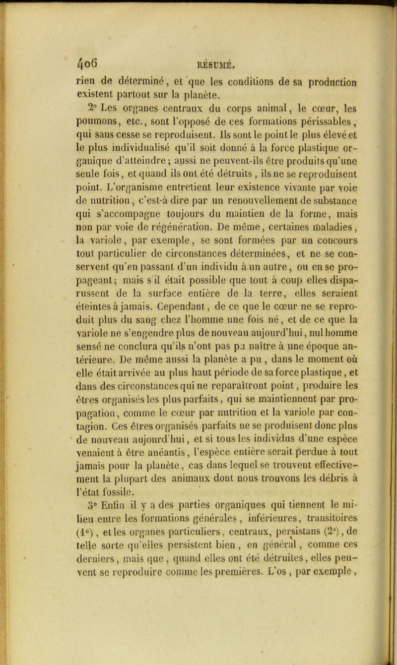 rien de déterminé, et que les conditions de sa production existent partout sur la planète. 2° Les or{}anes centraux du corps animal, le cœur, les poumons, etc., sont l'opposé de ces formations périssables, qui sans cesse se reproduisent. Ils sont le point le plus élevé et le plus individualisé qu'il soit donné à la force plastique or- ganique d'atteindre; aussi ne peuvent-ils être produits qu'une seule fois, et quand ils ont été détruits , ils ne se reproduisent point. L'or^n^anisme entrelient leur existence vivante par voie de nutrition, c'est-àdire par un renouvellement de substance qui s'accompagne toujours du maintien de la forme, mais non par voie de régénération. De même, certaines maladies, la variole, par exemple, se sont formées par un concours tout particulier de circonstances déterminées, et ne se con- servent qu'en passant d'un individu à un autre, ou en se pro- pageant; mais s il était possible que tout à coup elles dispa- russent de la surface entière de la terre, elles seraient éteintes à jamais. Cependant, de ce que le cœur ne se repro- duit plus du sang chez l'homme une fois né, et de ce que la variole ne s'engendre plus de nouveau aujourd'hui, nul homme sensé ne conclura qu'ils n'ont pas pa naître à une époque an- térieure. De même aussi la planète a pu, dans le moment où elle était arrivée au plus haut période de sa force plastique, et dans des circonstances qui ne reparaîtront point, produire les êtres organisés les plus parfaits, qui se maintiennent par pro- pagation , comme le cœur par nutrition et la variole par con- tagion. Ces êtres organisés parfaits ne se produisent donc plus de nouveau aujourd'hui, et si tous les individus d'une espèce venaient à être anéantis, l'espèce entière serait perdue à tout jamais pour la planète, cas dans lequel se trouvent effective- ment la plupart des animaux dont nous trouvons les débris à l'état fossile. 3° Enfin il y a des parties organiques qui tiennent le mi- lieu entre les formations générales , inférieures, transitoires (1°), et les organes particuliers, centraux, persistans (2), de telle sorte qu'elles persistent bien , en général, comme ces derniers, mais (|ue , quand elles ont été détruites, elles peu- vent se reproduire comme les premières. L'os, par exemple,
