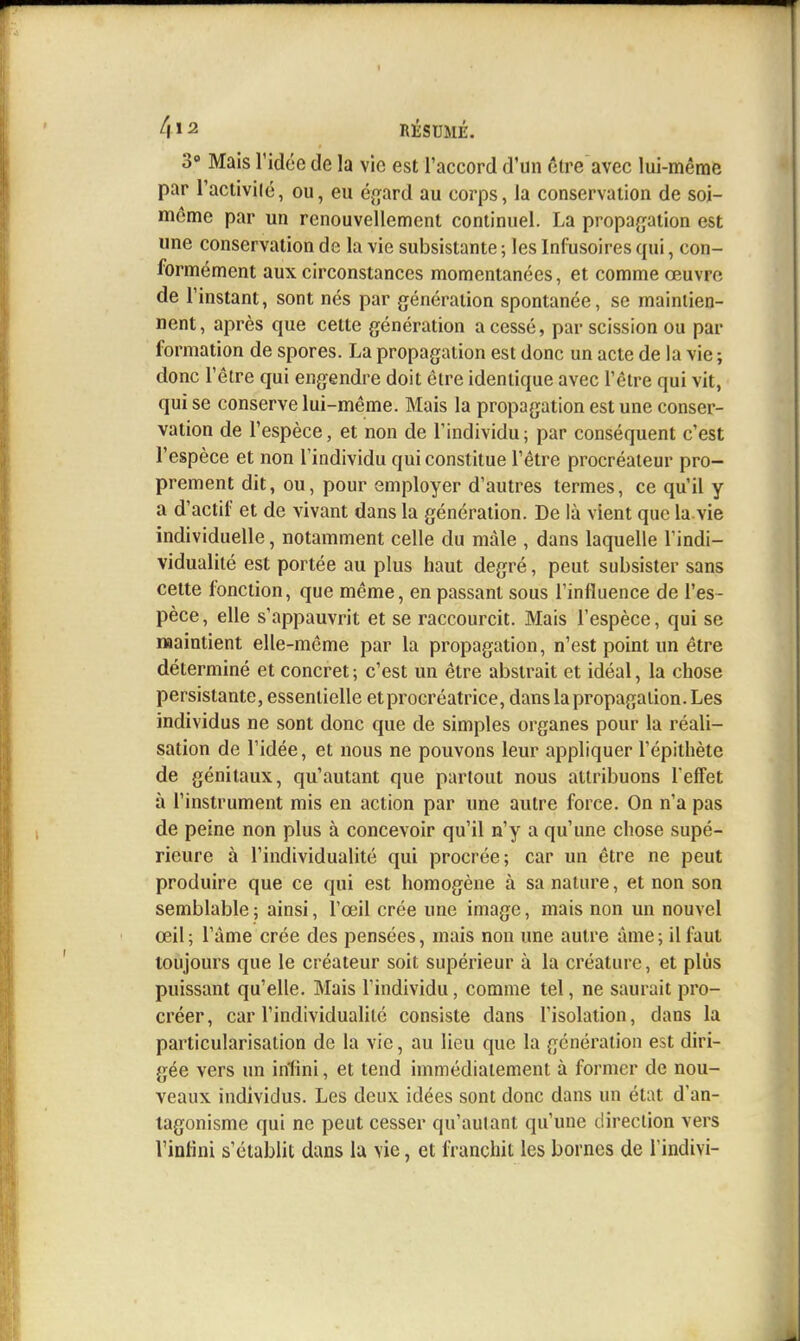 3» Mais l'idée de la vie est l'accord d'un ctre avec lui-même par l'aciivilé, ou, eu éj^ard au corps, la conservaiion de soi- même par un renouvellement continuel. La propagation est une conservation de la vie subsistante ; les Infusoires qui, con- formément aux circonstances momentanées, et comme œuvre de l'instant, sont nés par génération spontanée, se maintien- nent, après que cette génération a cessé, par scission ou par formation de spores. La propagation est donc un acte de la vie ; donc l'être qui engendre doit être identique avec l'être qui vit, qui se conserve lui-même. Mais la propagation est une conser- vation de l'espèce, et non de l'individu; par conséquent c'est l'espèce et non l'individu qui constitue l'être procréateur pro- prement dit, ou, pour employer d'autres termes, ce qu'il y a d'actif et de vivant dans la génération. De là vient que la vie individuelle, notamment celle du màle , dans laquelle l'indi- vidualité est portée au plus haut degré, peut subsister sans celte fonction, que même, en passant sous l'influence de l'es- pèce, elle s'appauvrit et se raccourcit. Mais l'espèce, qui se maintient elle-même par la propagation, n'est point un être déterminé et concret ; c'est un être abstrait et idéal, la chose persistante, essentielle et procréatrice, dans la propagation. Les individus ne sont donc que de simples organes pour la réali- sation de l'idée, et nous ne pouvons leur appliquer l'épithète de génitaux, qu'autant que partout nous attribuons Teffet à l'instrument mis en action par une autre force. On n'a pas de peine non plus à concevoir qu'il n'y a qu'une chose supé- rieure à l'individualité qui procrée; car un être ne peut produire que ce qui est homogène à sa nature, et non son semblable ; ainsi, l'œil crée une image, mais non un nouvel œil; l'âme crée des pensées, mais non une autre âme; il faut toujours que le créateur soit supérieur à la créature, et plus puissant qu'elle. Mais l'individu, comme tel, ne saurait pro- créer, car l'individualité consiste dans l'isolation, dans la particularisation de la vie, au lieu que la génération est diri- gée vers un infini, et tend immédiatement à former de nou- veaux individus. Les deux idées sont donc dans un état d'an- tagonisme qui ne peut cesser qu'autant qu'une direction vers l'inlini s'établit dans la vie, et franchit les bornes de l'indivi-